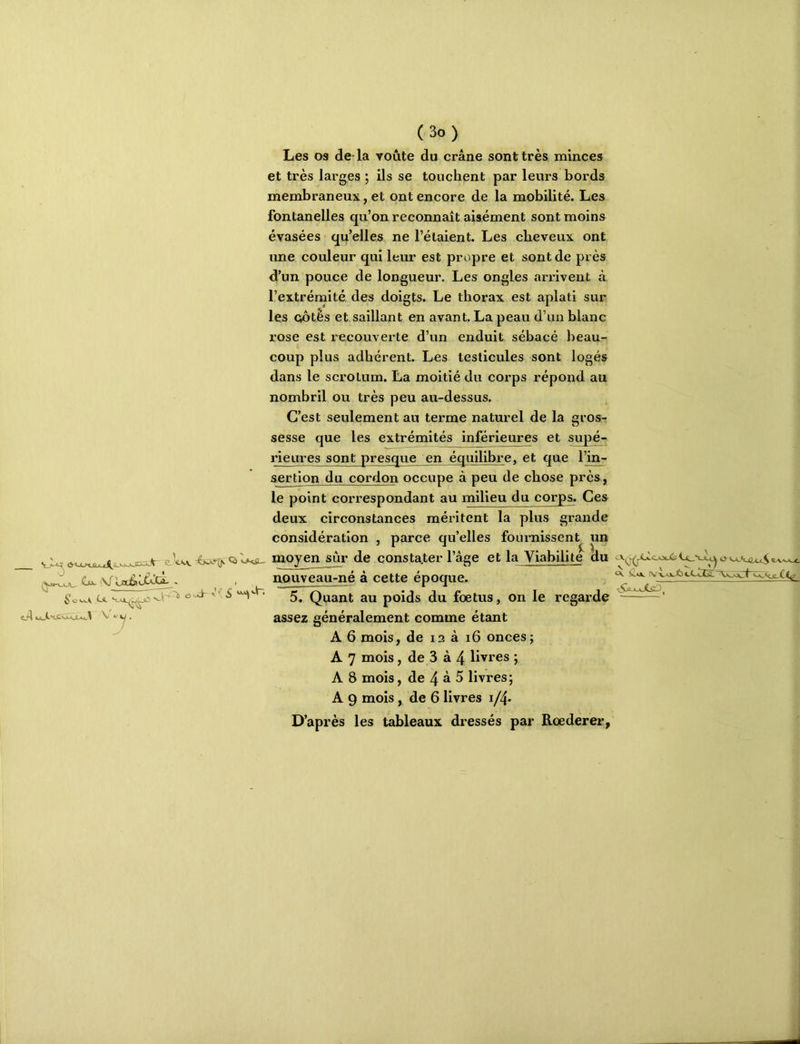 vJLc^ e W Q) l>«iu /Yutj_h^ Cü. i\f Laiav-^'-Ct. . , (3o) Les os de- la voûte du crâne sont très minces et très larges ; ils se touchent par leurs bords membraneux, et ont encore de la mobilité. Les fontanelles qu’on reconnaît aisément sont moins évasées qu’elles ne l’étaient. Les cheveux ont ime couleur qui leur est propre et sont de près d’un pouce de longueur. Les ongles arxdvent à l’extrémité des doigts. Le thorax est aplati sur les (iôtês et saillant en avant. La peau d’un blanc rose est recouverte d’un enduit sébacé beau- coup plus adhérent. Les testieules sont logés dans le scrotum. La moitié du corps répond, au nombril ou très peu au-dessus. C’est seulement au terme naturel de la gros- sesse que les extrémités inférieimes et supé- rieures sont presque en équilibre, et que l’in- sertion du cordon occupe à peu de chose près, le point correspondant au milieu du corps. Ces deux circonstances méritent la plus grande considération , parce qu’elles fournissent un moyen sûr de constater l’âge et la Viabilité du ^ e.VVAW.C nouveau-né à cette époque. . 5. Quant au poids du foetus, on le regarde assez généralement comme étant A 6 mois, de 12 a 16 onces ; A 7 mois, de 3 à 4 livres ; A 8 mois, de 4 à 5 livres; A 9 mois, de 6 livres 1/4. D’après les tableaux dressés par Rœderer,