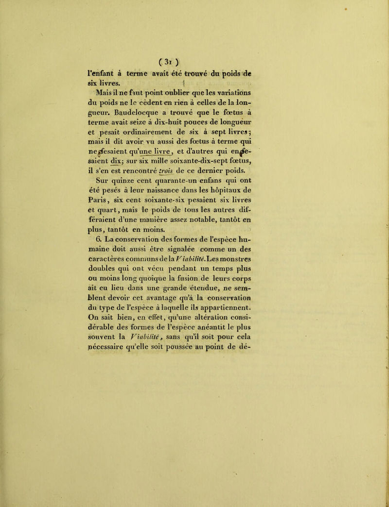 l’enfant à terme avait été trouvé du poids de six livres. | Mais il ne faut point oublier que les variations du poids ne le cèdent en rien à celles de la lon- gueur. Ba^udelocque a trouvé que le foetus à terme avait seize à dix-huit pouces de longueur et pesait ordinairement de six à sept livres 9 mais il dit avoir vu aussi des foetus à terme qui ne^esaientqu’une livre, et d’autres qui cui- saient dixj sur six mille soixante-dix-sept foetus, il s’en est rencontré irois de ce dernier poids. Sur quinze cent quarante-im enfans qui ont été pesés à leur naissance dans les hôpitaux de Paris, six cent soixante-six pesaient six livres et quart, mais le poids de tous les autres dif- féraient d’une manière assez notable, tantôt en plus, tantôt en moins. > 6. La conservation des formes de l’espèce hu- maine doit aussi être signalée comme un des caractères communs de la ViabUitéJhes monstres doubles qui ont vécu pendant un temps plus ou moins long quoique la fusion de leurs corps ait eu lieu dans une grande étendue, ne senj- blent devoir cet avantage qu’à la conservation du type de l’espèce à laquelle ils appartiennent. On sait bien, en effet, qu’une altération consi- dérable des formes de l’espèce anéantit le plus souvent la Viabilité, sans qu’il soit pour cela nécessaire qu’elle soit poussée au point de dé-