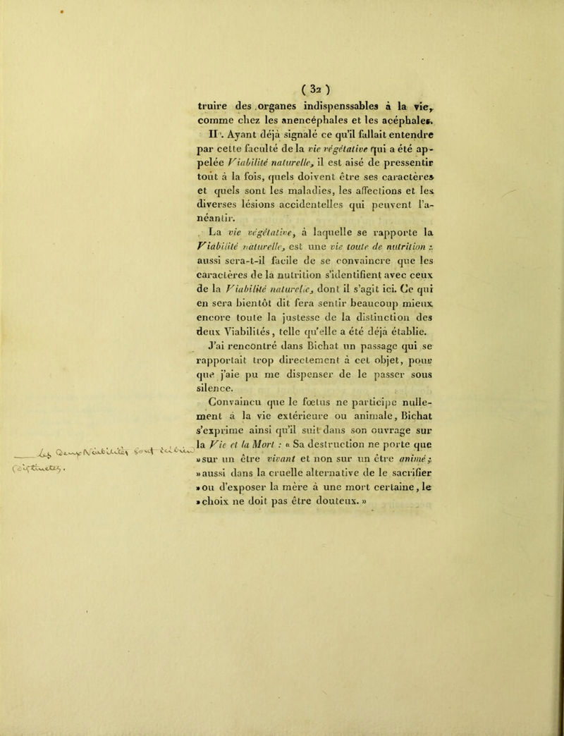 Q) yr -t i. Cv V\jC_\jsJ truire des .organes îndispenssables à la vîcy comme chez les anencéphales et les acéphales» II\ Ayant déjà signalé ce qu’il fallait entendre par celte faculté de la vie l'égétative qui a été ap- pelée Viabilité naturelle^ il est aisé de pressentir tout à la fois, quels doivent être ses caractères- et quels sont les maladies, les afTections et les. diverses lésions accidentelles qui peuvent l’a- néantir. La vie végétative y à laquelle se rapporte la Viabilité naturelle^ est une vie toute de nutrition aussi sera-t-il facile de se convaincre que les caractères de la nutrition s’identifient avec ceux de la Viabilité natureltCj dont il s’agit ici. Ce qui en sera bientôt dit fera sentir beaucoup mieux encore toute la justesse de la distinction des deux Viabilités, telle quelle a été déjà établie. J’ai rencontré dans Bichat un passage qui se rapportait trop directement à cet objet, jioiu; que j’aie pu me dispenser de le passer sous silence. Convaincu que le foetus ne particijic nulle- ment à la vie extérieure ou animale, Bichat s’exprime ainsi qu’il suit dans son ouvrage sur la Vie et la Mort : « Sa destruction ne porte que »sur un être vivant et non sur un être animée «aussi dans la cruelle alternative de le sacrifier »ou d’exposer la mère à une mort certaine, le • choix ne doit pas être douteux. »