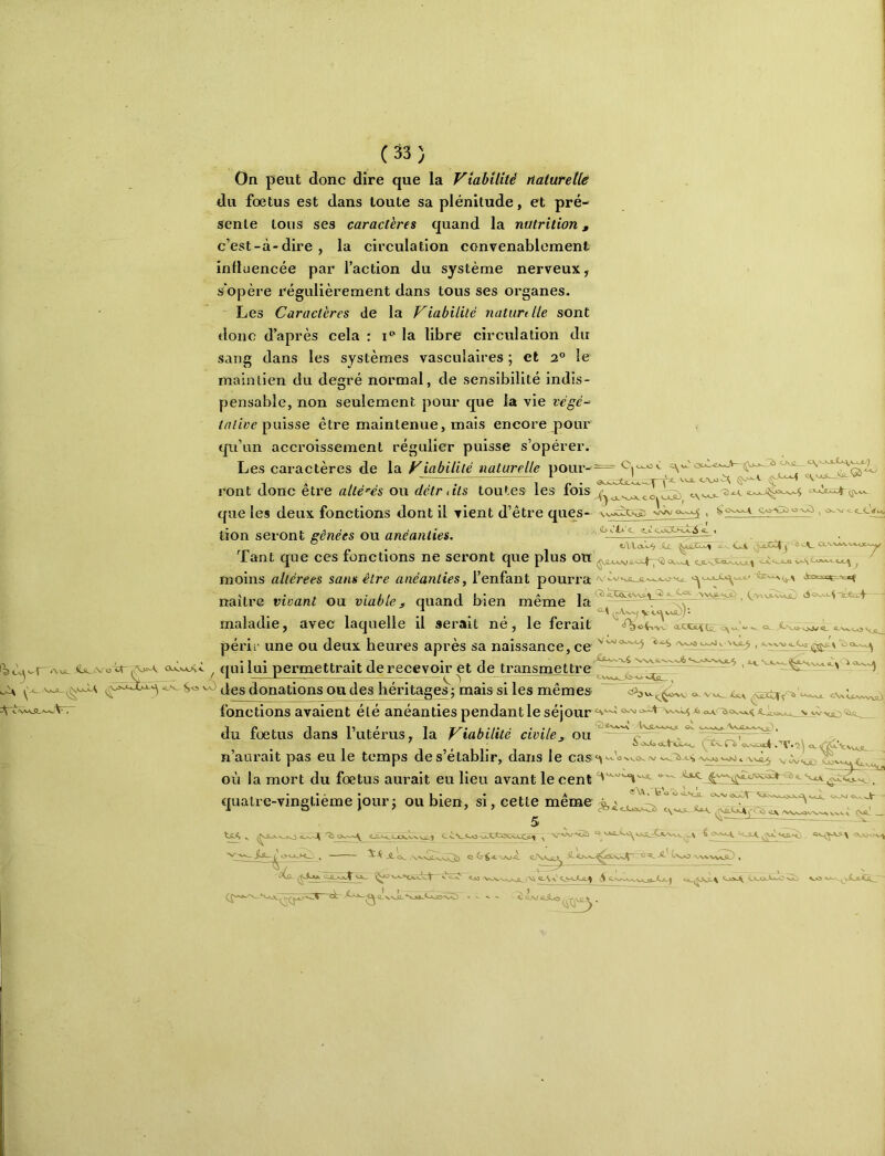 \ J On peut donc dire que la Viabilité riaturetlé du fœtus est dans toute sa plénitude, et pré- sente tous ses caractères quand la nutrition, c’est-à-dire, la circulation convenablement influencée par l’action du système nerveux, s'opère régulièrement dans tous ses organes. Les Caractères de la Viabilité naturdle sont donc d’après cela : i*' la libre circulation du sang dans les systèmes vasculaires ; et 2° le maintien du degré normal, de sensibilité indis- pensable, non seulement pour que la vie végé-^ puisse être maintenue, mais encore pour qu’un accroissement régulier puisse s’opérer. Les caractères de la Viabilité^ naturelle pour-= ront donc être allégés ou détriils toutes les fois que les deux fonctions dont il vient d’être ques- tion seront gênées ou anéanties. - . C>v.’l>'c coCt>Tt«A.4 4 Tant que ces fonctions ne seront que plus on moins altérées sans être anéanties^ l’enfant pourra <v A. • •// !!• A 1 ( .VWJlCsajT) ~SjUsA' naître vivant ou viable^ quand bien meme la ^ ^ * r y MdÙj- maladie, avec laquelle il aérait né, le ferait périr une ou deux heures après sa naissance, ce ^ qui lui permettrait de recevoir pt de ti^ansmettre des donations ou des héritages ; mais si les mêmes Uv fonctions avaient été anéanties pendant le séjour du fœtus dans l’utérus, la Viabilité civile^ ou n’aurait pas eu le temps de s’établir, dans le cas^^^Jo (V 'Vota vnnJ *, \\.c^ V où la mort du fœtus aurait eu lieu avant le cent quatre-vingtième Jour; ou bien, si, cette même K. Vi- iü JL <~v_ JL' l^XwO « Coi>J^ CA-AXi«*-0 Cki> • -WiîJLo