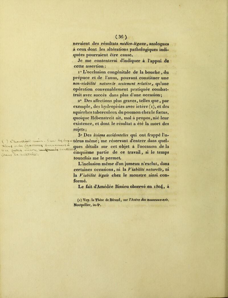 <>.v Av'Î4u\ .^oictciMs:^ v)'w^<-o<<c_‘‘ ' ' ' \*'‘‘ V-J>. ,N^VO».C><-«-Cfc- . neraîent des résultats médico-légaux, analogues à ceux dont les altérations pathologiques indi- quées pourraient être cause. Je me contenterai d’indiquer à l’appui de cette assertion ; I»’ L’occlusion congénitale de la bouche , du prépuce et de l’anus, pouvant constituer une non-viabilité naturelle seulement relative^ qu’une opération convenablement pratiquée combat- trait avec succès dans plus d’une occasion; 2° Des affections plus graves, telles que , par squirrhes tuberculeux du poumon chez le foetus, quoique Hébenstreit ait, mal à propos,nié leur existence, et dont le résultat a été la mort des sujets ; 3° Des lésions accidentelles qui ont frappé l’u- t<-^^c4-térus même; me réservant d’entrer dans quel- ^'^‘'^^^ues détails sur cet objet à l’occasion de la ^ cinquième partie de ce travail, si le temps toutefois me le permet. L’inclusion même d’un jumeau n’exclut, dans certaines occasions, ni la Viabilité naturelle^ ni la Viabilité légale chez le monstre ainsi con- formé. Le fait d’Amédée Bissieu observé en i8o4, à (i) Voy. la Thèse de Be'raud, sur Y Ictère des nouveaux-nés^ Montpellier, in-4®,