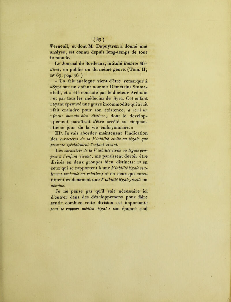 W^ern^iiîl, et dont M. Dupuytren a donné une analyse, est connu depuis long-temps de tout ie monde. Le Journal de Bordeaux, intitulé Bulletin Mc- dicalj en publie un du même genre. (Tom. II, 69, pag. 76. ) « Un fait analogue vient d’être remarqué à »Syra sur un enfant nommé Démétrius Stuma- «telli, et a été constaté par le docteur Ardouin »et par tous les médecins de Syra. Cet enfant » ayant éprouvé une grave incommodité qui avait «fait craindre pour son existence, a vomi un y) fœtus humain bien distinct, dont le develop- «pement paraîtrait s’être arrêté au cinquan- »tième jour de la vie embryonnaire.» IIK Je vais aborder maintenant l’indication des caractères de la Viabilité civile ou légale que présente spécialement l'mfant vivant. Les caractères de la Viabilité civile ou légale pro- pres à l’enfant vivant, me paraissent devoir être divisés en deux groupes bien distincts: i® en eeux qui se rapportent à une Viabilité légale seu- lement probable ou relative ; 2® en ceux qui cons- tituent évidemment une Viabilité légale, réelle ou absolue. Je ne pense pas qu’il soit nécessaire ici d’entrer dans des développemens pour faire sentir combien cette division est importante sous le rapport médico - légal : son énoncé seul