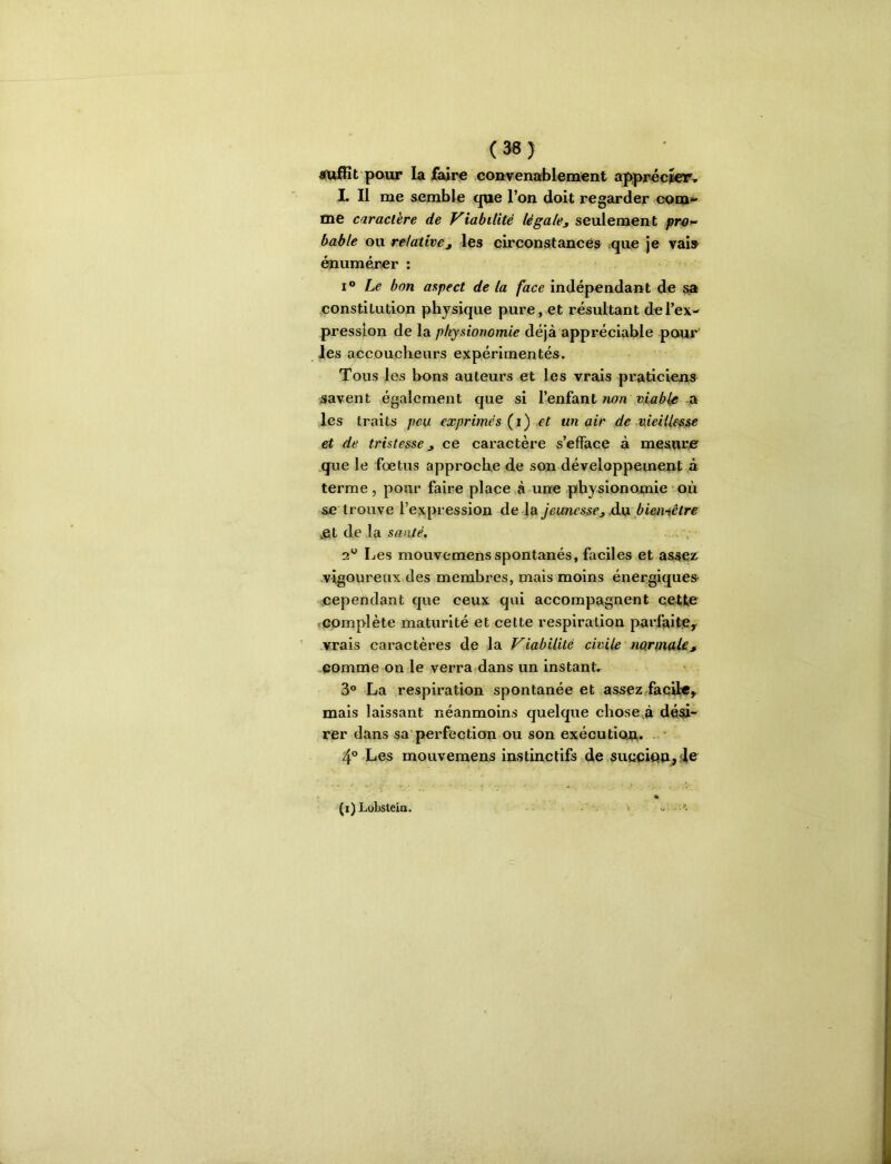 (36) jfufBt pour la faire couvenablement apprécier» L II me semble que l’on doit regarder com^ tne caractère de Viabilité lé gale3 seulement fr43^ bable ou relative, les circonstances vque je vais énumérer : I® bon aspect de la face indépendant de sa constitution physique pure, et résultant de l’ex- pression de la physionomie dé[à appréciable pour les accoucheurs expérimentés. Tous les bons auteurs et les vrais praticiens savent également que si l’enfant non ,a les traits peu exprimés {i) et un air de vieillesse et de tristesse 3 ce caractère s’efface à mesurer que le foetus approche de son développement a terme , pour faire place à une physionomie ■ où se trouve l’expression de la jeunesse3 .àxx biemêtre .et de la santé. 2*^ Les mouvemens spontanés, faciles et assez^ vigoureux des membres, mais moins énergiques cependant que ceux qui accompagnent cette ■ complète maturité et cette respiration parfaitCy vrais caractères de la Viabilité civile normaUt comme on le verra dans un instant, 3® La respiration spontanée et assez faciWy. mais laissant néanmoins quelque chose.à dési- rer dans sa'perfection ou son exécutiou* 4°-Les mouvemens instinctifs de succiou^^c % (i)LobsteiQ. < . ^
