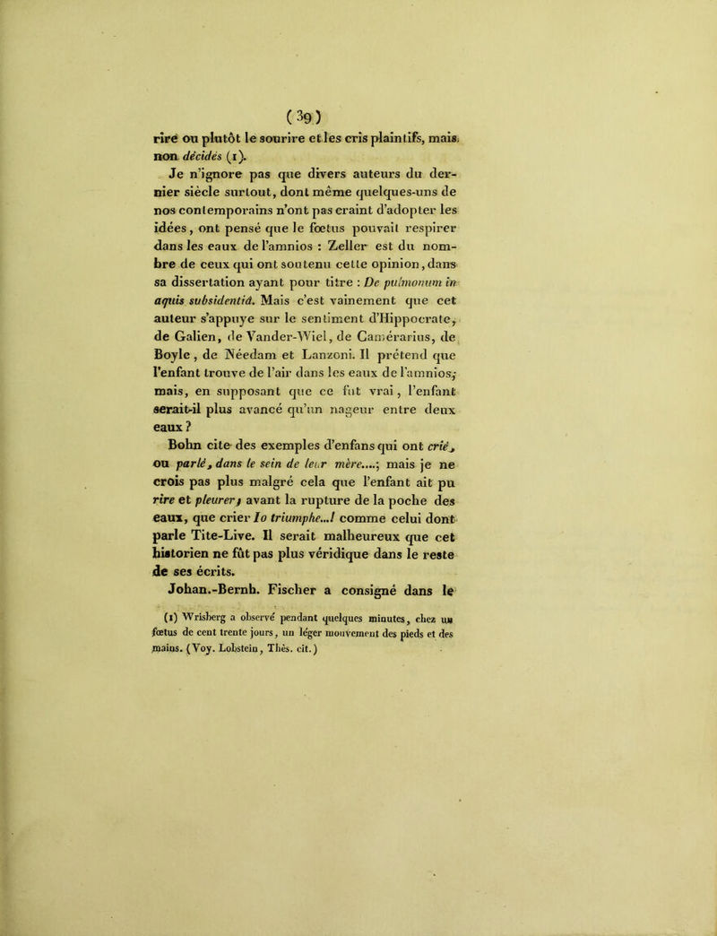 rîpé on plutôt le sourire et les cris plaintifs, mais, »on décidés (i). . Je n’ignore pas que divers auteurs du der- nier siècle surtout, dont même quelques-uns de nos contemporains n’ont pas craint d’adopter les idées, ont pensé que le foetus pouvait respirer dans les eaux de l’amnios ; Zeller est du nom- bre de ceux qui ont soutenu cette opinion, dans sa dissertation ayant pour titre : De pulniomim in. aguis svbsidentiâ. Mais c’est vainement que cet auteur s’appuye sur le sentiment d’Hippocrate, de Galien, de Vander-Wiel, de Camérarius, de Boyle , de Néedam et Lanzoni, Il prétend que l’enfant trouve de l’air dans les eaux de famnios,* mais, en supposant que ce fut vrai, l’enfant serait-il plus avancé qu’un nageur entre deux eaux ? Bohn cite- des exemples d’enfans qui ont mV> ou parlé, dans te sein de leur mére..„\ mais je ne croîs pas plus malgré cela que l’enfant ait pu rire et pleurert avant la rupture de la poche des eaux, que crier/o triumphe...! comme celui dont parle Tite-Live. Il serait malheureux que cet historien ne fut pas plus véridique dans le reste de ses écrits. Johan.-Bernh. Fischer a consigné dans le (i) Wrisherg a observé pendant quelques minutes, chez ut> fœtus de cent trente jours, un léger mouvement des pieds et des mains. {Voy. Lobstein, Tbès. cit.)