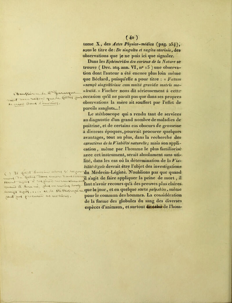 tome X, des Actes Pliysico-médica (pag. 254)ÿ sous le titre de : De singuUu et vagitu uterinis^ des observations que je ne puis ici que signaler. Dans les Epliémérides des curieux de la Nature se trouve ( Dec. atq. ann. VI, n° i5 ) une observa- tion dont l’auteur a été encore plus loin même que Béclard, puisqu’elle a pour titre : a Fcetum anempè singultivisse cummuUd gravidæ malris mo- , ^or „ » Fischer nous dit sérieusement à cetto , ^ occasion quil ne parait pas que dans ses propres A JL C^jVV> VV-AwO ^ , observations la mère ait souffert par l’effet de ^ pareils sanglots....! Le stéthoscope qui a rendu tant de services au diagnostic d’un grand nombre de maladies de poitrine, et de certains cas obscurs de grossesse à diverses époques,pourrait proeurer quelques avantages, tout au plus, dans la recherche des caractères de la Viabilité naturelle; mais son appli- cation , même par l’homme le plus familiarisé- avec cet instrument, serait absolument sans uti- lité, dans les cas où la détermination de la Via- bilité-légale devrait être l’objet des investigations î^'^'du Médecin-Légiste. N’oublions pas que quand '^‘^il s’agit de faire appliquer la peine de mort, il C 1 XA: ^ lautn avoir recours qua des preuves plus claires Cl, ,tiü. sX<L vAoUque le jour, et en quelque sorte palpables, même ^ pour le commun des hommes. La considération de la forme des globules du sang des diverses espèces d’animaux, et surtout ^pf^tode l’hom- OOLUX ^ \.<0