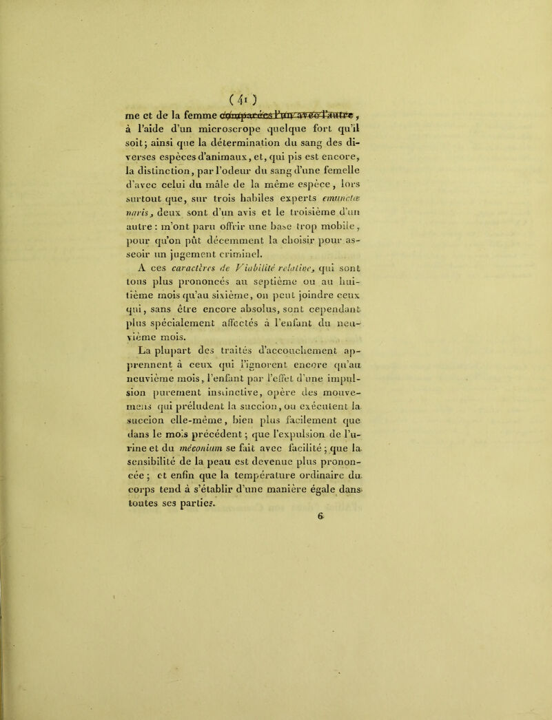 (40 me et de la femme , à l’aide d’un microscrope quelque fort qu’il soit; ainsi que la détermination du sang des di- verses espèces d’animaux, et, qui pis est encore, la distinction, par l’odeur du sang d’une femelle d’avec celui du mâle de la même espèce, lors surtout que, sur trois habiles experts emunctœ varisj, deux sont d’un avis et le troisième d’un autre : m’ont paru offrir une base trop mobile, pour qu’on pût décemment la choisir pour as- seoir un jugement criminel. A ces caracltrcs de Viabilité reUilioCj qui sont tous plus prononcés au septième ou au hui- tième mois qu’au sixième, on peut joindre ceux qui, sans être encore absolus, sont cependant plus spécialement affectés à l’enfant du neu- vième mois. La plupart des traités d’accouchement ap- prennent à ceux qui l’ignorent encore qu’air neuvième mois, l’enfant par l’effet d’une impul- sion purement instinctive, opère des mouve- meiis qui préludent la succion, ou exécutent la succion elle-même, bien plus facilement que dans le mois précédent ; que l’expulsion de l’u- rine et du méconium se fait avec facilité ; que la^ sensibilité de la peau est devenue plus pronon- cée ; et enfin que la température ordinaire dn corps tend à s’établir d’une manière égale dans; toutes ses parties.