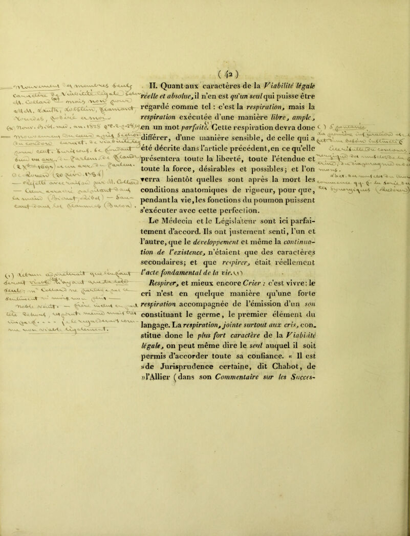 - II. Quant-aux caractères de la Viabilité légale ^ X vi^As-. n’en est r/M’un seul qui puisse être rn\^b -'V;v£W ^ l _ ^WK, oCoXÇtiUc,x^Couvvv/>-<^ regarde comme tel; c est la respiration^ mais la respiration exécutée d’une manière librej ample^ ^ w «>VV ^ rto^v. vv.^ . <xv.. ijji mot parfaiteJCjeite respiration devra donc ^ ^ (% Jf manière sensible, dé celle qui fe^ow-. cju4-v —^été décrite dans l’article précédent,en ce qu’elle ouCXù. C5<jl. < 6<^ ax>o/^ ^ <^Q^xWvt.c^-<- présentera toute la liberté, toute l’étendue O t • ai-O V«J1.V^ v'I.O 4 présentera toute la liberté, toute l’étendue et -7 — toute la force, désirables et possibles; et l’on ^ bientôt quelles sont après la mort les 1 .- i_Ov „ y 1. J1 _ _ ._ « <^ûUiîjÛ CjMUxx^ c.' ^.VA.oJwC^) I '— ^<%-K*u~- ^-OjCLi- ; ^*>X-Ca>-a01 .'Wjl C conditions anatomiques de rigueur, pour que, pendant la vie, les fonctions du poumon puissent s’exécuter avec cette perfection. Le Médecin et le Législateur sont ici parfai- tement d’accord. Ils ont justement senti, l’un et l’autre, que le développement et même la continua^ iion de l’existence^ n’étaient que des caractères secondaires; et que respirer^ était réellement l’acte fondamental de la tie.w 't Respirer, et mieux encore Crier : c’est vivre: le cri n’est en quelque manière qu’une forte 'YtcA^ (VAX.SV’ — iJXjL ^ 'L.<' ,j, respiration accompagnée de l’émission d’un son ^ constituant le germe, le premier élément du w. OJ V oJbA.^ V langage. La respiration, jointe surtout aux cris, con. stitue donc le plus fort caractère de la Viabilité légale J, on peut même dire le seul auquel il soit permis d’accorder toute sa confiance. « Il est »de Jurisprudence certaine, dit Chabot, de wVAllier (dans son Commentaire sur les Suçces-
