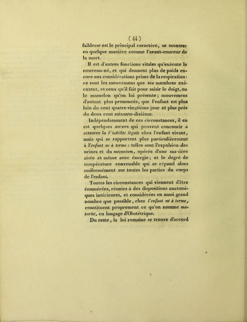 faiblesse est le principal caractère, se montrer en quelque manière comme l’avant-coureur de la mort. Il est d’autres fonctions vitales qu’exécute le nouveau-né, et qui donnent plus de poids en- core aux considérations prises de la respiration : ce sont les mouvemens que ses membres exé- cutent, et ceux qu’il fait pour saisir le doigt, ou le mamelon qu’on lui présente ; mouvemens d’autant plus prononcés, que l’enfant est plus loin du cent quatre-vingtième jour et plus près du deux cent soixante-dixlème. Indépendamment de ces circonstances, il en est quelques autres qui peuvent concourir à attester la Viabilité légale chez l’enfant vivant, mais qui se rapportent plus particulièrement à Venfant né à terme : telles sont l’expulsion -des urines et du méconium^, opérée d’une manière aisée et même avec énergie ; et le degré de température convenable qui se répand alors uniformément sur toutes les parties du corps de l’enfant. Toutes les circonstances qui viennent d’être énumérées, réunies à des dispositions anatomi- ques intérieures, et considérées en aussi grand nombre que possible , chez l’enfant né à terme, constituent proprement ce qu’on nomme ma^ turité, en langage d’Obstétrique. Pu reste, la loi romaine se trouve d’accord