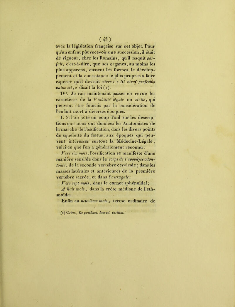 avec la législation française sur cet objet. Pour qu’un enfant pût recevoir une succession, il était de rigueur, chez les Romains, qu’il naquît par- fait j c’est-à-dire, que ses organes, au moins les plus appareils, eussent les formes, le dévelop- pement et la consistance le plus propres à faire espérer qu’il devrait vivre: « Si vivtt^perfectîm natus estjn disait la loi (i). IV. Je vais maintenant passer en revue les caractères de la Viabililé légale ou civiles qui peuvent être fournis par la considération de l’enfant mort à diverses époques. J. Si l’on jette un coup d’oeil sur les descrip- tions que nous ont données les Anatomistes de la marche de l’ossification, dans les divers points du squelette du foetus, aux époques qui peu- vent intéresser surtout la Médecine-Légale, voici ce que l’on a généralement reconnu : Vers six J l’ossification se manifeste d’une manière sensible dans le corps de l’apophyse odon- toïde, de la seconde vertèbre cervicale ; dans les masses latérales et antérieures de la première vertèbre sacrée, et dans l’astragale ; V^rs sept mois s dans le cornet sphénoïdal; ^ huit mois J dans la crête médiane de l’eth- moïde ; Enfin au neuvième mois j terme ordinaire de i(i) Codex, Depostkum. hœrcd. institut,'