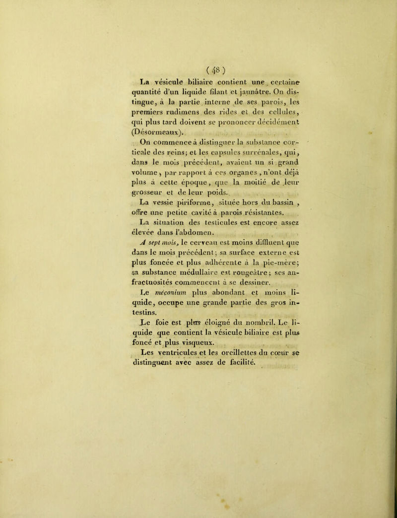 La vésicule biliaire contient une, certaine quantité d’un liquide filant et jaunâtre. On dis- tingue, à la partie, interne de ses parois, les premiers rudimens des rides et des cellules, qui plus tard doivent se prononcer décidément (Désormeaux). . , ■ On commence à distinguer la substance cor- ticale des reins; et les capsules surrénales, qui, dans le mois précédent, avaient un si grand volume ) pai* rapport à ces organes , n’ont déjcà plus à cette époque, c[ue la moitié de .leur grosseur et de leur poids. La vessie piriforme, située hors du bassin , offre une petite cavité à parois résistantes. La situation des testicules est encore assez élevée dans l’abdomen. A sept moisj, le cerveau est moins difiluent que dans le mois précédent; sa surface externe est plus foncée et plus adhérente à la pie-mère; sa substance médullaire est rougeâtre ; scs an- fractuosités commencent à se dessiner. Le méconium plus abondant et moins li- quide, occupe une grande partie des gros in- testins. Le foie est plti^ éloigné du nombril. Le li- quide que contient la vésicule biliaire est plus foncé et plus visqueux. Les ventricules et les oreillettes du cœur se distinguent avec assez de facilité.