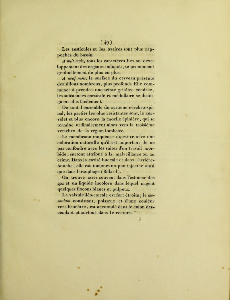Les testicules et les ovaires sont plus rap- pochés du bassin. A huit mois J tous les caractères liés au déve- loppement des organes indiqués, se prononcent graduellement de plus en plus. A neuf moisj la surface du cerveau présente des sillons nombreux, plus profonds. Elle com- mence à prendre une teinte grisâtre cendrée, les substances corticale et médullaire se distin- guent plus facilement. De tout l’ensemble du système cérébro-spi- nal, les parties les plus résistantes sont, le cer- velet et plus encore la moelle épinière, qui se termine ordinairement alors vers la troisième vertèbre de la région lombaire. La membrane muqueuse digestive offre une coloration naturelle qu’il est important de ne pas confondre avec les suites d’un travail mor- bide , surtout attribué à la malveillance ou au crime. Dans la cavité buccale et dans Tarrière- bouche, elle est toujours un peu injectée ainsi que dans l’oesophage (Billard). On trouve assez souvent dans l’estomac des gaz et un liquide incolore dans lequel nagent quelques flocons blancs et pulpeux. La valvuleiléo-coecale est fort étroite ; le mé- conium consistant, poisseux et d’une couleur vert-brunâtre , est accumulé dans le colon des- cendant et surtout dans le rectum. ^ 7