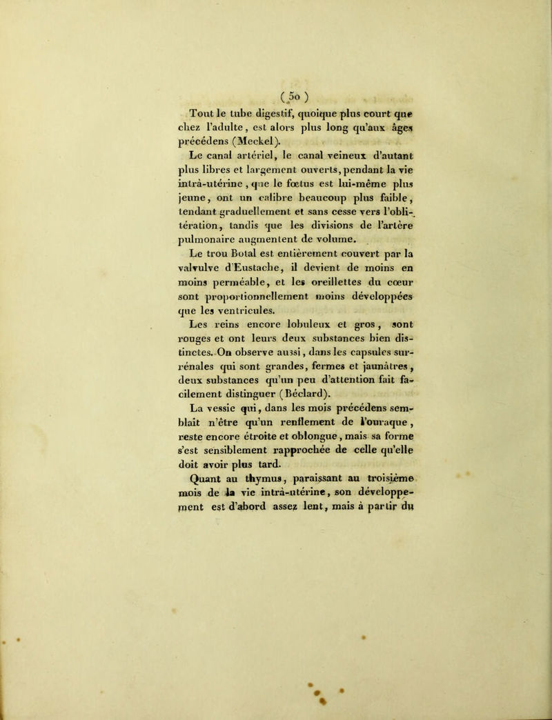 (5» ) Tout le tube digestif, quoique plus court que chez l’adulte, est alors plus long qu’aux âges précédens (Meckel). Le canal artériel, le canal veineux d’autant plus libres et largement ouverts,pendant la vie intrà-utérine , que le fœtus est lui-même plus jeune, ont un calibre beaucoup plus faible, tendant graduellement et sans cesse vers l’obli-^ tération, tandis que les divisions de l’artère pulmonaire augmentent de volume. Le trou Botal est entièrement couvert par la valvulve d’Eustache, il devient de moins en moins perméable, et les oreillettes du cœur sont proportionnellement moins développées que les ventricules. Les reins encore lobuleux et gros, sont rouges et ont leurs deux substances bien dis- tinctes..On observe aussi, dîinsles capsules sur- rénales qui sont grandes, fermes et jaunâtres , deux substances qu’un peu d’attention fait fa» cilement distinguer (Béclard). La vessie qui, dans les mois précédens sem- blait n’être qu’un renflement de à’ouraque, reste encore étroite et oblongue, mais sa forme s’est sensiblement rapprochée de celle qu’elle doit avoir plus tard. Quant au thymus, paraissant au troisième, mois de 4a vie intrà-utérine, son développe- inent est d’abord asse^ lent, maïs à partir dn