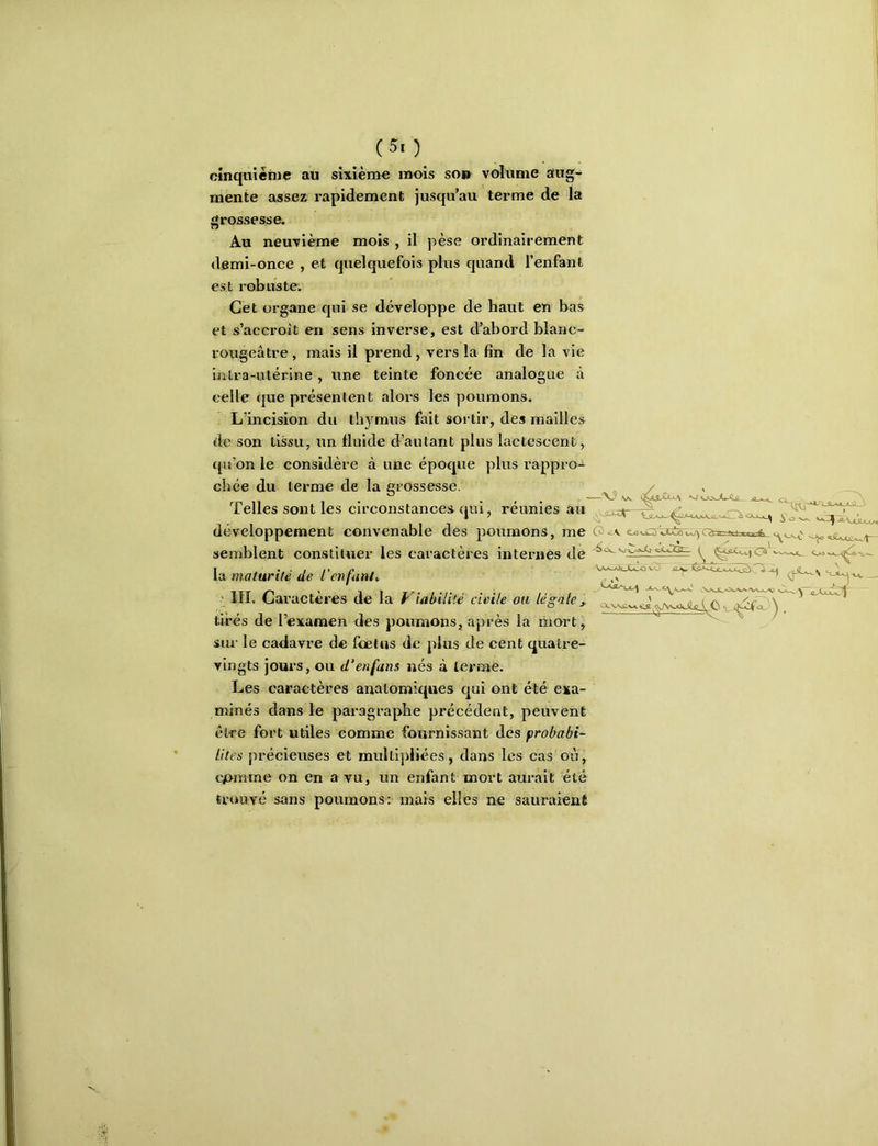 cinquième au sixième mois so» volume aug- mente assez rapidement jusqu’au terme de la grossesse. Au neuvième mois , il pèse ordinairement demi-once , et quelquefois pins quand l’enfant est robuste. Cet organe qui se développe de haut en bas et s’accroît en sens inverse, est d’abord blanc- rougeâtre , mais il prend, vers la fin de la vie uiira-utérine, une teinte foncée analogue à celle que présentent alors les poumons. L’incision du thymus fait sortir, des mailles de son tissu, itn fluide d’autant plus lactescent, ({u’on le considère à une époque plus rappro- chée du terme de la grossesse. Telles sont les circonstances qui, réunies au ^ développement convenable des poumons, me semblent constituer les caractères internes de ^ \ix maturité de l’enfanta ' III. Caractères de la Viabilité civile ou légale j, tirés de l’examen des poumons, après la mort, sur le cadavre de feetus de plus de cent quatre- vingts jours, ou d’enfans nés à terme. Les caractères anatomiques qui ont été exa- minés dans le paragraphe précédent, peuvent être fort utiles comme fournissant des prohabi- lltes précieuses et multipliées, dans les cas ou, cjomme on en a vu, un enfant mort aurait été trouvé sans poumons: mais elles ne sauraient CXvv,£.»a«LS