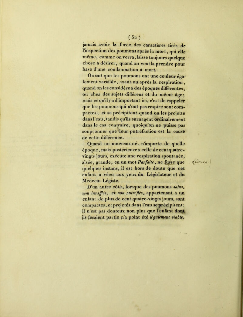 jamais avoir la force des caractères tirés de linspection des poumons après la mort, qui elle même, comme on verra,laisse toujours quelque chose à désirer, quand on veut la prendre pour base d’une condamnation à mort. On sait que les poumons ont une couleur éga- lement variable, avant ou après la respiration , quand on les considère à des époques différentes, ou chez des sujets différens et du même âge; mais ce qu’ily a d’important ici, c’est de rappeler que les poumons qui n’ont pas respiré sont com- pactes , et se précipitent quand on les projette dans l’eau, tandis qu’ils surnagent ordinairement dans le cas contraire, quoiqu’on ne puisse pas soupçonner que^leur putréfaction est la cause de cette différence. Quand un nouveau-né, n’importe de quelle époque, mais postérieure à celle de centquatre- vingts jours, exécute une respiration spontanée, aisée, grande, en un mot Parfaite, ne fu^se que quelques instans, il est hors de doute que cet enfant a vécu aux yeux du Législateur et du Médecin Légiste. D’un autre côté, lorsque des poumons sains, ',ion insufflés, et non putréfiés, appartenant à uu enfant de plus de cent quatre-vingts jours, sont compactes, et projetés dans l’eau se précipitent : il n’est pas douteux non plus que l’enfant dou4 ils fesaient partie n’a point été légalement viaftle.