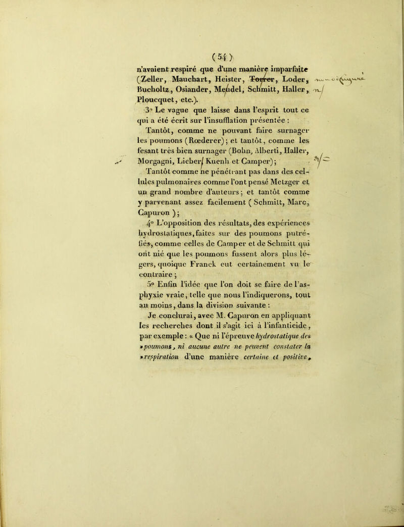 (54> Ploucquet, etc.). S”» Le vague que laisse dans l’esprit tout ce qui a été écrit sur l’insufflation présentée : Tantôt, comme ne pouvant foire surnager les poumons (Rœderer); et tantôt, comme les lésant très bien surnager (Bolin, Alberti, Haller, Morgagni, lAehevj Kuenh et Camper); Tantôt comme ne pénétrant pas dans des cel- lules pulmonaires comme l’ont pensé Metzger et un grand nombre d’auteurs ; et tantôt comme y parvenant assez facilement ( Schmilt, Marc, Gapuron ) ; 4° L’opposition des résultats, des expériences hydrostatiques,faites sur des poumons putré- fiés, comme celles de Camper et de Schmitt qui ont nié que les poumons fussent alors plus lé- gers, quoique Franck eut certainement vu le contraire ; 5“ Enfin l’idée que l’on doit se foire de l’as- pbyxie vraie, telle que nous l’indiquerons, tout an moins, dans la division suivante : Je coneiurai, avec M. Capuron en appliquant les recherches dont il s’agit ici à l’infanticide, par exemple : « Que ni l’épreuve hydrostatique drs » poumons J ni aucune autre ne peuvent constater la » respiration d’une manière certaine et positive,^