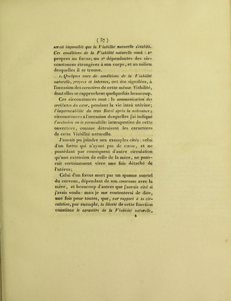 serait impossible que la friabilité naturelle s’établit. Çes conditions de la friabilité i\aturelle sont : i® propres au fœius; ou 2® dépendantes des cir- constances éti’angères à son corps , et au milieu desquelles il se trouve. I, Quelques unes de^ conditions de la friabilité naturelle, propres et internes, ont été signalées, à l’occasion des caractères de cette même Viabilité, dont elles se rapprochent quelquefois beaucoup. Ces circonstances sont : la communication des oreillettes du cœur, pendant la vie intrà utérine; iimperméabilité du trou Botal après la naissance ; circonstances à l’occasion desquelles j’ai indique l’occlusion ou la perméabilité intempestive de cette ouverture, comme détruisant les caractères de cette Viabilité naturelle. J’aurais pu joindre aux exemples cités : celui d’un fœtus qui n’ayant pas de cœur, et ne possédant par conséquent d’autre circulation qu’une extension de celle de la mère, ne pour- rait certainement vivre une fois détaché de l’utérus; Celui d’un fœtus mort par un spasme mortel du cerveau, dépendant de son consejism avec la mère, et beaucoup d’autres que j’aurais cité si j’avais voulu; mais je me contenterai de dire, une fois pour toutes, que, par rapport à la cir- culation,exemple, la liberté de cette fonction constitue le caractère de la friabilité naturelle, 8