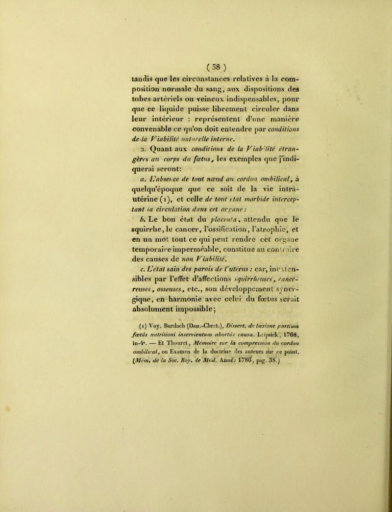 tandis que les circonstances relatives à la com- position normale du sang, aux dispositions des tubes artériels ou veineux indispensables, pour que ce liquide puisse librement circuler dans leur intérieur : représentent d’une manière convenable ce qu’on doit entendre par conditions de là friabilité naturelle interne. ■ 3. Quant aux conditions de la ViabHité étran- gères au corps du fœtus, les exemples que j’indi- querai seront: a. Ij absence de tout nœud au cordon ombilical, à quelqu’époque que ce soit de la vie intrà- utérine (i), et celle de tout ttal morbide intercep- tant la circulation dans cet organe : è. Le bon état du , attendu que le squirrhe,le cancer, rossifîcntion, l’atrophie, et en un mOt tout ce qui peut rendre cet organe temporaire imperméable, constitue au con’i aire des causes de non Viabilité. c. L’état sain des parois de l’utérus : car, incs:ten- sibles par l’effet d’affections squirrheuses, rancé- reuses, osseuses, etc., son développement syner- gique, en harmonie avec celui du foetus serait absolument impossible ; i (i) Voy. Burdach (Dan.-Chret.), Dlxsert, de Ires loue partium fœlûs nutrilioni insenuentum aborlûs causa. Lcipsick, 1768, in-4“. — Et ïhouret, Mémoire sur la compression du cordon ombilical, ou Examen de la doctrine des auteurs sur ce point, {Mém, de la Soc. Roy, de’Med. Annçe 1-78C>, pag. 38.)