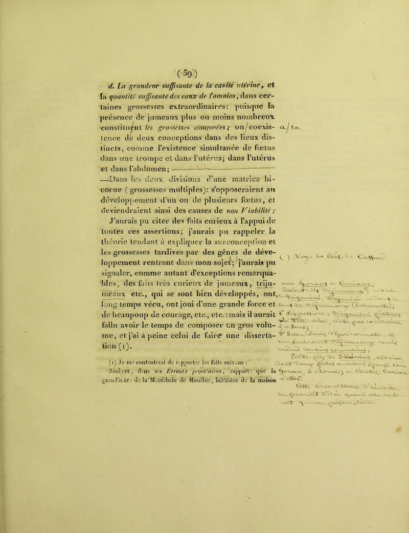d. La grandeur suffisante de là cavité utérine, et fa quantité suffisante des eaux de t’àinnios, clans cer- taines grossesses extraordinaires: puisque la pi’ésence de jiirneanx plus ou moins nombreux constituant/rs grossesses composées; on^coexis- «x.^ (cnce de tieax conceptions dans des lieux dis- tincts, comme l’existence simultanée de fœtus dans une trompe et dans rulérus; dans l’utérus et dans l’abdomen; — — —Dans les deux divisions d’une matrice bi- corne ( grossesses multiples): s’opposei'aîent au développement d’un ou de plusieurs fœtus, et deviendraient ainsi des causes de non Viabilité ; J’aurais pu citer des faits curieux à l’appui de toutes ces assertions; j’aurais pu rappeler la tiicoric tendant à expliquer la snrconception et les grossesses tardives par des gênes de déve- loppement rentrant dans mon sujet^; pu signalci’, comme autant d’exceptions remàrqtia- 'bles. des faits très curieux de iumeaux. triiu- == s/v meaux etc., qui se sont bien développés, ont, long temps vécu, ont joui d’une grande force et de bcaupoup de courage, etc., etc. : mats il aurait lalliî avoir le temps de composer i;n gros volu- ci ^ me, et j’ai à peine celui de faire* une disserta- Swù«-v^v^ lOX&a^V/vv/ ( i) Je mo contenterai de r; pporter Jes faits-snivans ; ' cloid.rrt, dans ses Érreiüs popu'aires, rapporte cpic iao>. oÜl>j'vv»jO< . rand’n.cr.' de la'Marecliale de Slontlne, héritière de la ihaisou ^ taCCL Cv._o> .vi exé (vàdîes ôéc_