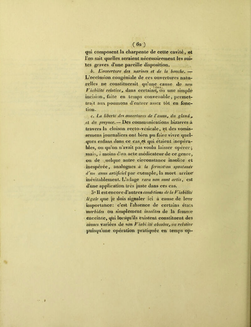 qui composent la charpente de cette cavité , et l’on sait quelles seraient nécessairement les sui- tes graves d’une pareille disposition. b. L’ouverture des narines et de la bouche. —• L’occlusion congéniale de ces ouvertures natu- relles ne constituerait qu’une cause de non Viabilité relative, dans certainsj, où une simple incision, faite en temps convenable, permet- trait aux poumons d’entrer assez tôt en fonc- tion. c. La liberté des ouvertures de l’anus, du gland, (t du prepuce.— Des communications bizarres à travers la cloison recto-vésicale, et des vomis- semens journaliers ont bien pu faire vivre quel- ques enfans clans ce cas^qi qui étaient inopéra- bles, ou qu’on n’avait pas voulu laisser opérer ÿ mais, à moins d’un acte médicateur de ce genre, ou de uelque autre circonstance insolite et ^inespérée, analogues à la formation spontanée d’un anus artificiel par exemple, la mort arrive’ inévitablement. L’adage rara non sunt arlis, est d’une application très juste dans ces cas. 3° Il est encore d’autres conditions de la Viabilité légale cjue je dois signaler ici à cause de leur importance: c’est l’absence de certains étals. 'morbides Ou simplement insolites de la femme ' enceinte, qui lorsqu’ils existent constituent des càuses variées de non Viabilité absolue, ou relative puiscju’une opération pratiquée en temps op-