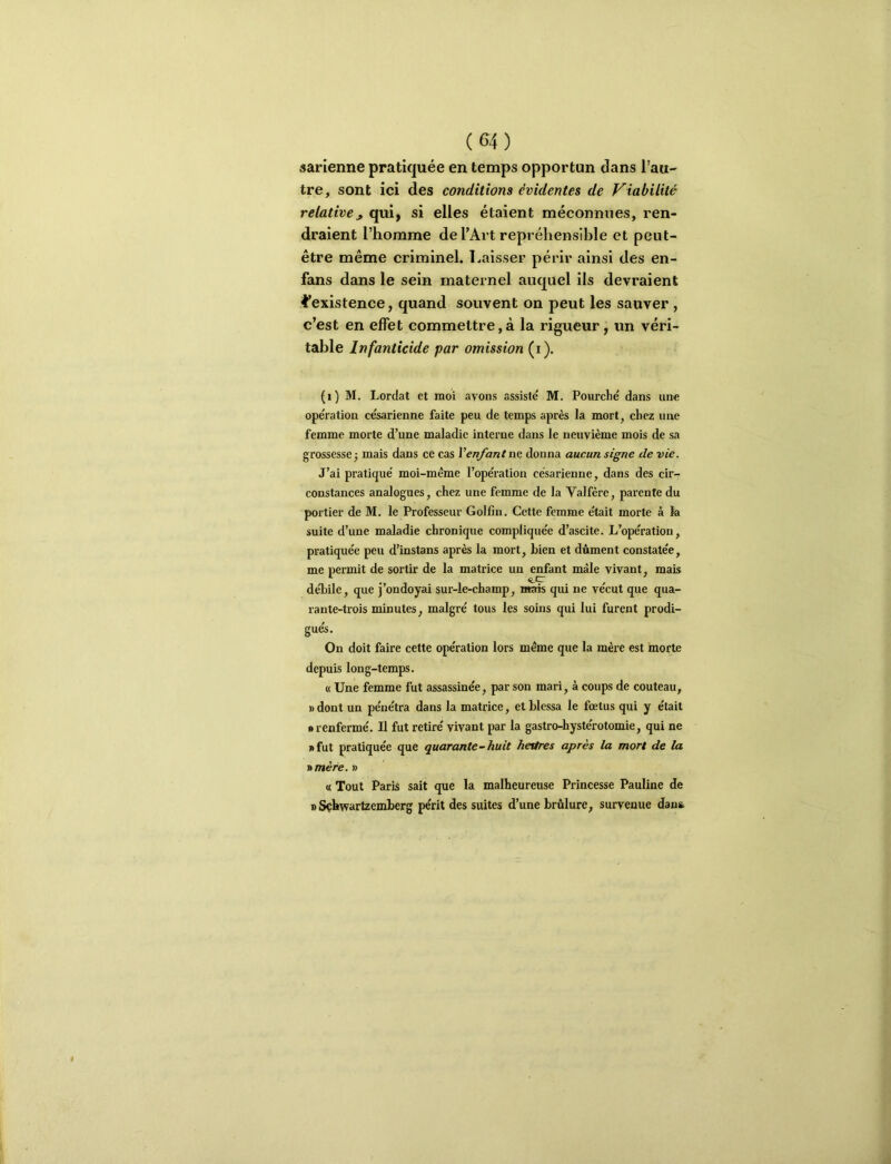 sarienne pratiquée en temps opportun dans l’au- tre, sont ici des conditions évidentes de Viabilité relative^ qui, si elles étaient méconnues, ren- draient l’homme de l’Art repréliensible et peut- être même criminel. Laisser périr ainsi des en- fans dans le sein maternel auquel ils devraient l’existence, quand souvent on peut les sauver , c’est en effet commettre,à la rigueur, un véri- table Infanticide par omission (i). (i) M. Lordat et moi avons assiste' M. Fourché dans une opération césarienne faite peu de temps après la mort, chez une femme morte d’une maladie interne dans le neuvième mois de sa grossesse3 mais dans ce cas Venfantne donna aucun signe de vie. J’ai pratiqué moi-même l’opération césarienne, dans des cir-: constances analogues, chez une femme de la Valfère, parente du portier de M. le Professeur Golfin. Cette femme était morte à la suite d’une maladie chronique compliquée d’ascite. L’opération, pratiquée peu d’instans après la mort, tien et dûment constatée, me permit de sortir de la matrice un enfant mâle vivant, mais deLile, que j’ondoyai sur-le-champ, «ais qui ne vécut que qua- rante-trois minutes, malgré tous les soins qui lui furent prodi- gués. On doit faire cette opération lors même que la mère est morte depuis long-temps. « Une femme fut assassinée, par son mari, à coups de couteau, R dont un pénétra dans la matrice, et blessa le fœtus qui y était • renfermé. U fut retiré vivant par la gastro-hystérotomie, qui ne • fut pratiquée que quarante-huit heures après la mort de la St mère. i> « Tout Paris sait que la malheureuse Princesse Pauline de BSçbwartzemberg périt des suites d’une brûlure, survenue dans.