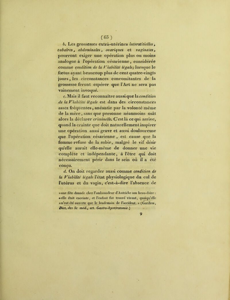 b. Les grossesses extrà-utérines interstitielles, tubaires f abdominales ^ ovariques et vaginales, pourront exiger une opération plus ou moins analogue à l’opération césarienne, considérée comme condition de la friabilité légale; lorsque le fœtus ayant beaucoup plus de cent quatre-vingts jours, les circonstances concomitantes de la grossesse feront espérer que l’Art ne sera pas vainement invoqué. c. Mais il faut reconnaître aussi que \di condition de la Viabilité légale est dans des circonstances assez fréquentes, anéantie par la volonté même de la mère , sans que personne néanmoins osât alors la déclarer criminelle. C’est là ce qui arrive, quand la crainte que doit naturellement inspirer une opération aussi grave et aussi douloureuse que l’opération césarienne , est cause que la femme refuse de la subir, malgré le vif désir qu’elle aurait elle-même de donner une vie complète et indépendante, à l’être qui doit nécessairement périr dans le sein où il a été conçu. d. On doit regarder aussi comme condition de la Viabilité légale l’état physiologique du coi de l’utérus et du vagin, c’est-à-dire l’absence de » une fête donnée chez l’ambassadeur d’Autriche son beau-frère : «elle était enceinte, et l’enfant fut trouvé vivant, quoiqu’elle «n’eut é^é ouverte que le lendemain de l’accident. » (Gardien, Dieu des Sc méd.f art. Gastro-hystérotomie.') » 9