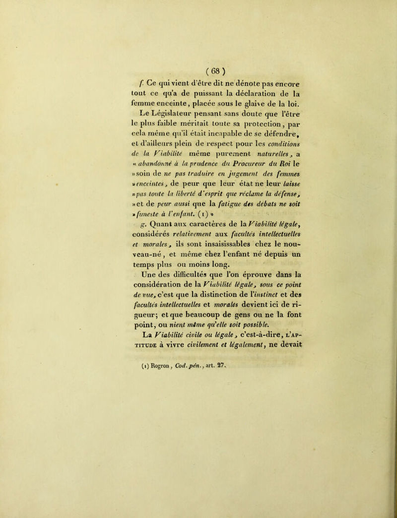 f. Ce qui vient d’être dit ne dénote pas encore tout ce qvi’a de puissant la déclaration de la femme enceinte, placée sous le glaive de la loi. Le Législateur pensant sans doute que l’être le plus faible méritait toute sa protection, par cela même qu’il était incapable de se défendre, et d’ailleurs plein de respect pour les conditions de la Viabilité même purement naturelles ^ a « abandonné à la prudence du Procureur du Roi le »soin de ne pas traduire en jugement des femmes D enceintes J. de peur que leur état ne leur laisse «pas toute la liberté d’esprit que réclame la défensej, »et de peur aussi que la fatigue des débats ne soit » funeste à l’enfant, (i) '> g. Quant aux caractères de la Viabilité légale, considérés relativement aux facultés intellectuelles et morales J ils sont insaisissables chez le nou- veau-né , et même chez l’enfant né depuis un temps plus ou moins long. Une des difficultés que l’on éprouve dans la considération de la Viabilité légalej sous ce point de vue, c’est que la distinction de Vinstinct et des facultés intellectuelles et morales devient ici de ri- gueur; et que beaucoup de gens ou ne la font point, ou nient mime qu'elle soit possible. La Viabilité civile ou légale, c’est-à-dire, l’ap- titude à vivre civilement et légalement, ne devait (i)Rogron, Cod. pén., aïI. 27.