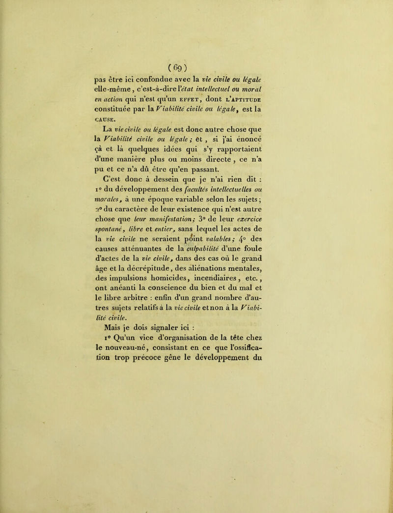 pas être ici confondue avec la vie civile ou légale elle-même, c’est-à-dire Vétat Intellectuel ou moral en action qui n’esl qu’un effet, dont l’aptitude constituée par la Viabilité civile ou légale^ est la CAUSE. La vie civile ou légale est donc autre chose que la Viabilité civile ou légale; et, si j’ai énoncé çà et là quelques idées qui s’y rapportaient d’une manière plus ou moins directe , ce n’a pu et ce n’a dû être qu’en passant. C’est donc à dessein que je n’ai rien dit ; I» du développement des facultés Intellectuelles ou morales J à une époque variable selon les sujets ; 2° du caractère de leur existence qui n’est autre chose que leur manifestation; 3® de leur exercice spontané, libre et entier^ sans lequel les actes de la vie civile ne seraient p^int valables; 4° des causes atténuantes de la culpabilité d’une foule d’actes de la vie civile, dans des cas où le grand âge et la décrépitude, des aliénations mentales, des impulsions homicides, incendiaires , etc., ont anéanti la conscience du bien et du mal et le libre arbitre : enfin d’un grand nombre d’au- tres sujets relatifs à la vie civile et non à la Viabi- lité civile. Mais je dois signaler ici : I® Qu’un vice d’organisation de la tête chez le nouveau-né, consistant en ce que l’ossifîca- tjon trop précoce gêne le développement du