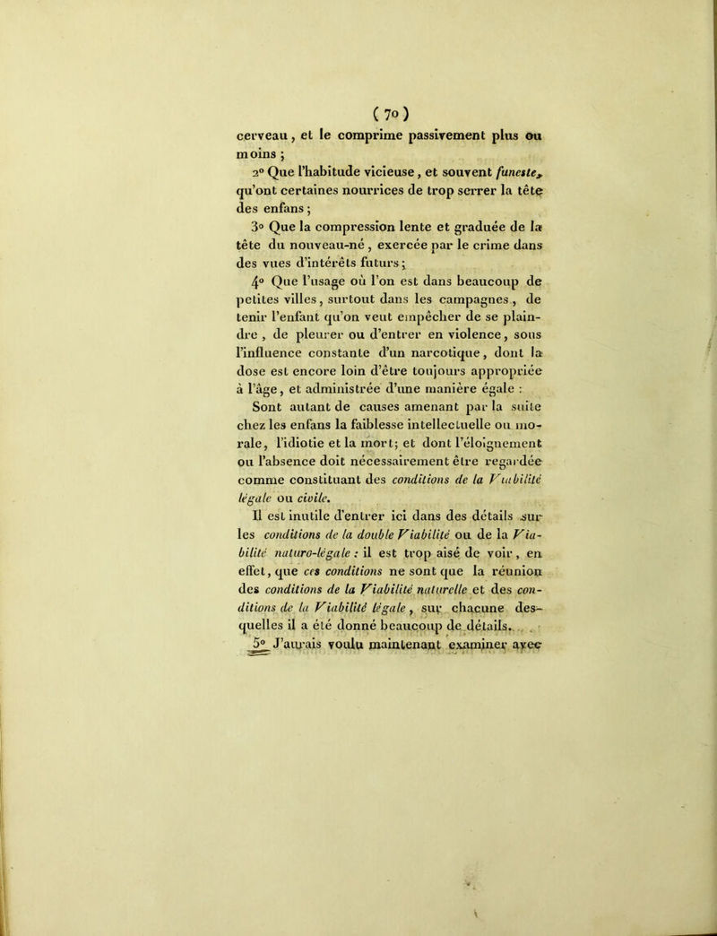 cerveau, et le comprime passivement plus cm moins ; 2® Que l’habitude vicieuse, et souvent funeste;^ qu’ont certaines nourrices de trop serrer la têtç des enfans ; 3® Que la compression lente et graduée de la tête du nouveau-né , exercée par le crime dans des vues d’intérêts futurs ^ 4® Que l’usage où l’on est dans beaucoup de petites villes, surtout dans les campagnes , de tenir l’enfant qu’on veut empêcher de se plain- dre , de pleurer ou d’entrer en violence, sous l’influence constante d’un narcotique, dont la dose est encore loin d’être toujours appropriée à l’âge, et administrée d’une manière égale ; Sont autant de causes amenant par la suite chez les enfans la faiblesse intellectuelle ou mo- rale, l’idiotie et la mort; et dont réloignement ou l’absence doit nécessairement être regardée comme constituant des conditions de la Viubililé légale ou civile. Il est inutile d’entrer ici dans des détails ^ur les conditions de la double Viabilité ou de la Via- bilité naturo-légale : il est trop aisé de voir , en effet, que ces conditions ne sont que la réuniop des conditions de la Vio-bilité.naturelle et des con- ditions jle la Viabilité légale y suv chacune des- quelles il a été donné beaucoup de.détails... ^ 5® J’aiu'ais voulu maintenant examiner avec