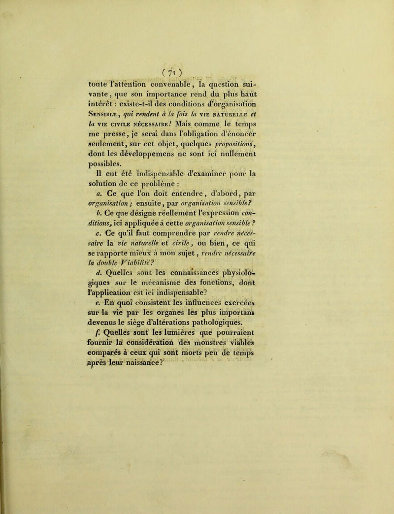 , ^ . .... toute l’attérition convenable, la question sui- vante , que son importance rend du plus haut intérêt ; existe-t-il des conditions d’organisation Sensible , qui rendent à ta fois la vie naturelle et la VIE civile nécessaire? Mais comme le temps me presse, Je serai dans l’obligation d’énoncer seulement, sur cet objet, quelques propositions, dont les développemens ne sont ici nullement possibles. 11 eut été indispensable d’examiner pour la solution de ce problème : a. Ce que l’on doit entendre, d’abord, par organisation ; ensuite, par organisation sensible? b. Ce que désigne réellement l’expression con- ditionsj ici appliquée à cette orga^iisation sensible ? £. Ce qu’il faut comprendre par rendre néces- saire la vie naturelle et civile, ou bien, ce qui se rapporte mieux à mon sujet, rendre nécessaire la double Viabilité? d. Quelles sont les connaissances physiolo- giques sur le mécanisme des fonctions, dont l’application est ici indispensable? e. En quoi consistent les influences exercées sur la vie par les organes les plus importâns devenus le siège d’altérations pathologiques. f. Quelles sont les lumières que pourraient fournir la considération des monstres viables eompai'és à ceux qui sont naorts peu de temps ^ijprès leur naissarice?'
