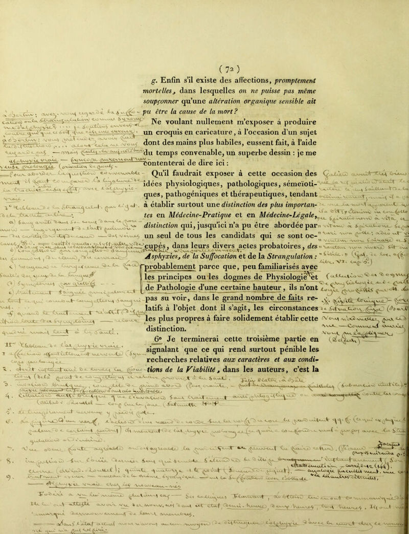 g. Enfin s’il existe des affections, promptement mortelles^ dans lesquelles on ne puisse pas même soupçonner qu’une altération organique sensible ait o' pu être la cause de la mort? voulant nullement m’exposer à produire ..oc^ « ^oïT, cKxtii. croquis en caricature, a 1 occasion d un sujet ^ dont des mains plus habiles, eussent fait, à l’aide .1 ^ , \,vvJV Ùl Vt£f-<c_ é'AVtCC .Tfi^ - .TT . . ■ ^^ ~ Contenterai de dire ici 1 temps convenable, un superbe dessin : je me V-g.Ct-6^ f<\^<uoXi3 ( 4v'tUtoJl^v\ *îie - ^ <ht^*?ÎS.g h ^ €.o ‘>^^Ji,\^KXyisi ~ Qu’il faudrait exposer à cette occasion des vA XoL physiologiques, pathologiques, sémeïoti-'^'^ i^'^t vj^.ctz: ques, patbogéniques et thérapeutiques, tendant . ' , >.JA. ^'TjA fi ajU., 'éSjtckAjic, ^ .“ÏT. Uc . i C»UkJÎXAX.^V O ■•_ XVJL^*.*^, .V. «jjouijt- \ Ÿ ^tj^VWVVVI CW Sx^».^oju4 . ® établir surtout une distinction des plus importan-~^ - • ■ -* ‘^-' fgs en Médecine-Pratique et en Médecine-Lé gale _ distinction qui, jusqu’ici n’a pu être abordée par» $^^VjJJÜ-0 VCA/NvO vCtct„ <iA_ —viivvoL^ un seul de tous les candidats qui se sont oc-’’ •'=*^ *—Oioajjîxs;^^JGjyC^< , - - ^ ..^-^«.i..» .w-T-r T.,..-*- - ^w.„ WW..» WW ^ VÇvctjlWV «Xv.«>>-W *tjXSjrtî>CN.V. '\V.*JW NfiJsrAAt^ CNW <^*a vwx 'A.i cS *■ ^ / ’ • / * T '' Asphyxies, de la Suffocation et de la Strangulation : rprobablement parce que, peu familiarisés avjec ^ <L<C> A I. t ’ ■ ■ ’ ’ V tv'-* dans leurs divers actes probatoires, des ü -Co JLJ^CaAJci V.* , ■ »■ ' /’ • / bxv ^ <) les principes ou ïes dogmes de Physiolagie^t “j- j»„ -Z.: :i_ ,'ctcxyc^-.is“->3tar^-c-«- tc_^ v>jk^v2jsxxcjt^ I I O.^QjucaO ' ^ ils n’ont j.^vU-pas su voir, dans le grand nombre de faits re- ’^- • „ ^ ^ t latifs à l’objet dont il s’agit, les circonstances ^^ £drJl,s^^ les plus propres a faire solidement établir cette cvcr^^ -x0ot3>^.sjujL distinction. ' , 6® Je terminerai cette troisième partie en {il~ 1 // , J~ 7 , signalant que ce qui rend surtout pénible les cJ^ recherches relatives aux caractères et aux condi^ tions de la Viabilité, dans les auteurs, c’est la (îia-.(a ‘b <_ ut-.X ^ ^ •i - 4. __ ■- ~ , .--t c —^ v_.„_/jLs-ts.^ ^ a_ ^^vx^ca O r> twy«x Cotovo e«x.a ' yiXôy «i 5lC*xt3K<^ •» r-^ ^-Oü6 Vki V Cfl. 4 ^ ecx.Qtx *^âXr vJCii2_ llx.K gjJC. ax xxavji—Ca. ^KXJÎÛ C5^‘Vaa' O <^cx4>xx X Cfû xx,^ïrvju6xx, Xcxxx^ -X <Xxr«_<C^-'Cx. ^ Tjxü CjjL ^ i vii C-C Qj cX<A /NA^ . ^ ^ ^ «JüUxilfr; C'*• - 1 VJIA»«A,_ *jt«L cA^fi *.cO ^ ^ ^ 'axà't>»xôiia. ^.. <X^ptxXxc4^XAJCxxcxx.y ( ixM-ouCc o.a-x j , CCj<.»vvS1- c'ijS'-'-tijLC ); <^xv--vvlî^ ^xxxCxjV.» .1 te. yix'xxxx^^]^^^-^^-a^CjutQ, Cxvc>x(jaaùc ^J^tvcUàlt VcxjuJl xyaxCxH. axxx <c,xcxct.»vxx ix 1.x «IvcxiwM^ & vj •'.V^xi^ ~ xxc\ {..x S^ié^ôU^^ Cix/a.x «'oaWX.x.Je ^axx.^t^a<X-Cxi&i . ■ ^cr^T’-jytSL sicx.o^ >àlS^ VxAxx'J. .-,vxè^ Ox .V* XX Cxx.' xx-xûx-7jO ipftxJx^xXxxx» etc-x- X-, Cj.û: \ .. , \ I ’ ~ X'-' 'x-<tXxX.^XXJ-1 -~-, I -xxxxxvx XXXX Jtxx O XxIT'O» VXVXN- CxX^'O^XXSt,.X tAx tx CxxV OxX/ Oxx. XÇ^ *<LV.Vx«XW.'VxM 'bcxxxe XCV Ct5-t Cbavxx; . VlCXXAc^ rj> a.xxx^, -\\axxxji^ , 'A tcxxxxxx<> , ït(<o—.< - xxft ») ' ■* oclo .KÎ>-^titvC' fiXxx Owl^'C*» t)A tVSAJLv-W-O «cc^ ^ ==.=: ^==K. fV^Odxci? ^ JïXoc|^ Ol«jCco4 -\c Oi-c*. <-c.a^ v /XWJy^M ftxO C) C. <2 A^yA>AJ-y ^ .% ok ^ ^ ^ ^