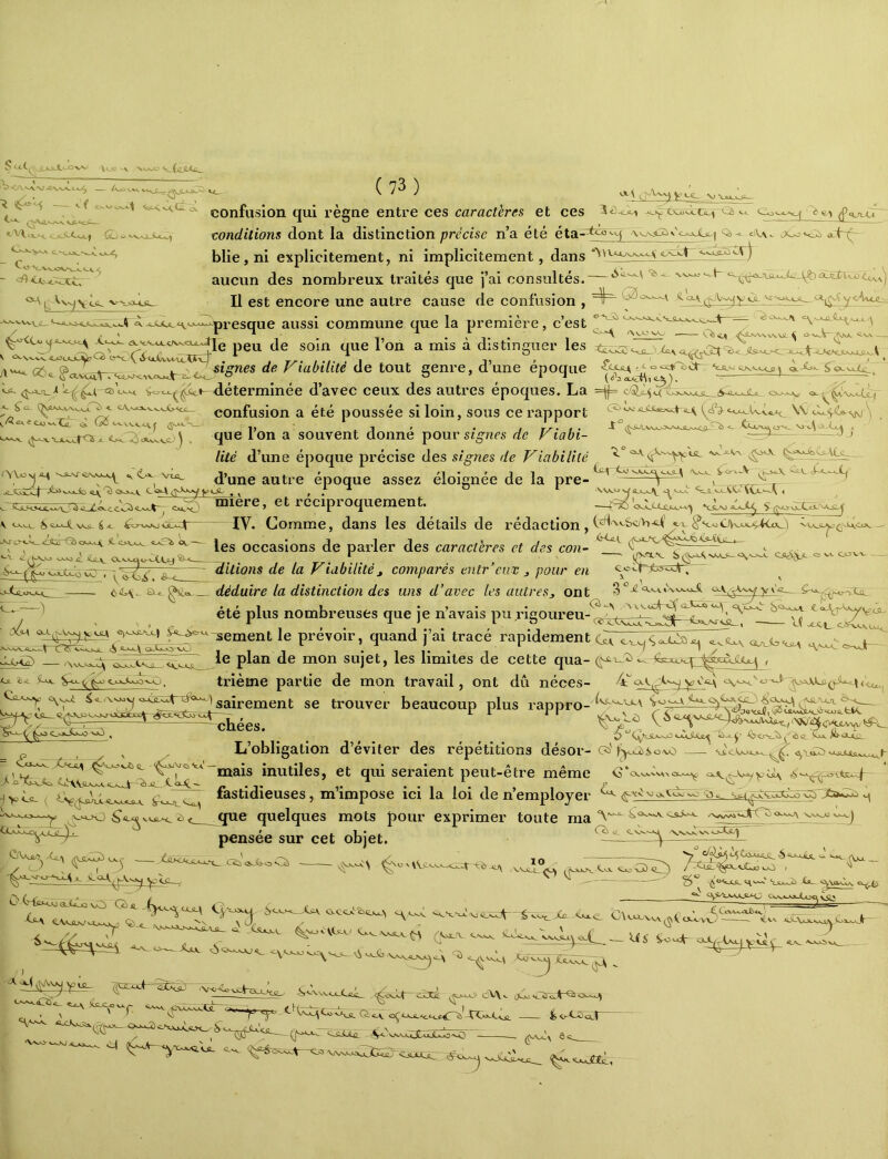vVa^ y> t. «> rt^'UïX» ^»v »^vXt; gsJLAJlC^ Vt_ ( 73 ) 1 confusion qui règne entre ces caractères et ces 3 conditions dont la distinction précise n’a été éta^^H Qi- blie,ni explicitement, ni implicitement, dans aucun des nombreux traités que j’ai consultés. U est encore une autre cause de confusion , la première, c’est <ej( <^LnA.N.V\\JL \ <-\A -Ttaèi/de de tout genre, d’une époque ’ a. .ouj!.H.‘-'--'-q>resque aussi commune que peu de soin que l’on a mis à distinguer les ^<j-=>-T_'‘déterminée d’avec ceux des autres époques. La X- fû_ confusion a été poussée si loin, sous ce rapport W <X^<^<^\ ) , que Ion a souvent donne poursî^nrs de Fiabi- ^ —9—^ > liié d’une époque précise des signes de Viabilité ^ d’une autre époque assez éloignée de la pre- ^ ^ t ^ ^ O ^ - - . - ..cc^xr.. I 0>T-^ *T cu^O vwîj^jjLxjjy_ ^^c_a_«^CC<XCL'-^ 1 *XjL.X] ^ A. OxM^ ^ Vsü- ^ - «-fciri» èk.- miere, et réciproquement. —IV. Comme, dans les détails de rédaction, caractères et des enn- v ^^ , —■ l/V'TLV SfiX^SxXO—i^xj.^ ÇJlS-XX- Cr \A. OC^V/H- les occasions de parler des caractères et des con- ditions de la Viabilité, comparés entr’cuv ^ pour en ^*^^>-^3513^ déduire la distinction des uns d’avec les autres, ont g^-gq.xv.\xNxj;. c<a...;^a^yx'g__ été plus nombreuses que je n’avais pu rigoiu’eu-^^^,^^^^^!^^^^^^^^^^^ ‘^U cernent le prévoir, quand j’ai tracé rapidement ç^ia^ Ce <3 GtA»-0-VAj 111 •ll’*l ’ ^ le plan de mon sujet, les limites de cette qua- , trième partie de mon travail, ont dû néces- ^4^ y -Wt ^ Û*OJ£Lt4^ Cjl 2)-<. ^»-o- <c o->^i>xjo-CC) ^ Ca^ saîrement se trouver beaucoup plus rappro- ^ ^ (j^^^ïlSÜooJ ÿ ^ . L’obligation d’éviter des répétitions désor- xls^û ^'x>ox^8_ inutiles, et qui seraient peut-être même <3‘cxxvv^^^o^ fastidieuses, m’impose ici la loi de n’employer ^ \V VJ * VJV.J ^dcxJtJLW O C>-{ku-vwQX^lü(X^ Q que quelques mots pour exprimer toute mavAx>ivs^} pensée sur cet objet. Cclü ®.„Ca-o 'Nu V IVn ,VNd° <-> Xjl\ CV.-SLNJ'»-ï.>JOy; 1'^-^ CvccX£5«j^'^ CW.(. (yOLT. V.WSJ-' Ajlv ^ <iS-OOkJ <oy vaJu Xxv Xo v.^ ■ (X ^*4 XZajvxI ^ '^^vXoü *_0 > -\Ofc_SA^^ CvX>.Jx.A ^ ^ SrO*a:^ ‘Vxj.JyvA. _ ^ ~è<<^Xc^ <^a Xj\u^Vw.^^'ouu<v\5 ^ . *\vv Jt)0 (^VAjyui- ■gcox+=sIïi^- t V , - / ,^ - ) ^ X - '' . __lSS^ * N\,u<i_J.ÆC_ lKo._M ûXta (X^xaJ> iJv\.. (>oJ*<rîrc.^ Qso.>^ fâ ■ ' ' ' “7’ 'y- a ', —g<>NxC~x.^Ü£!_ . 4,0