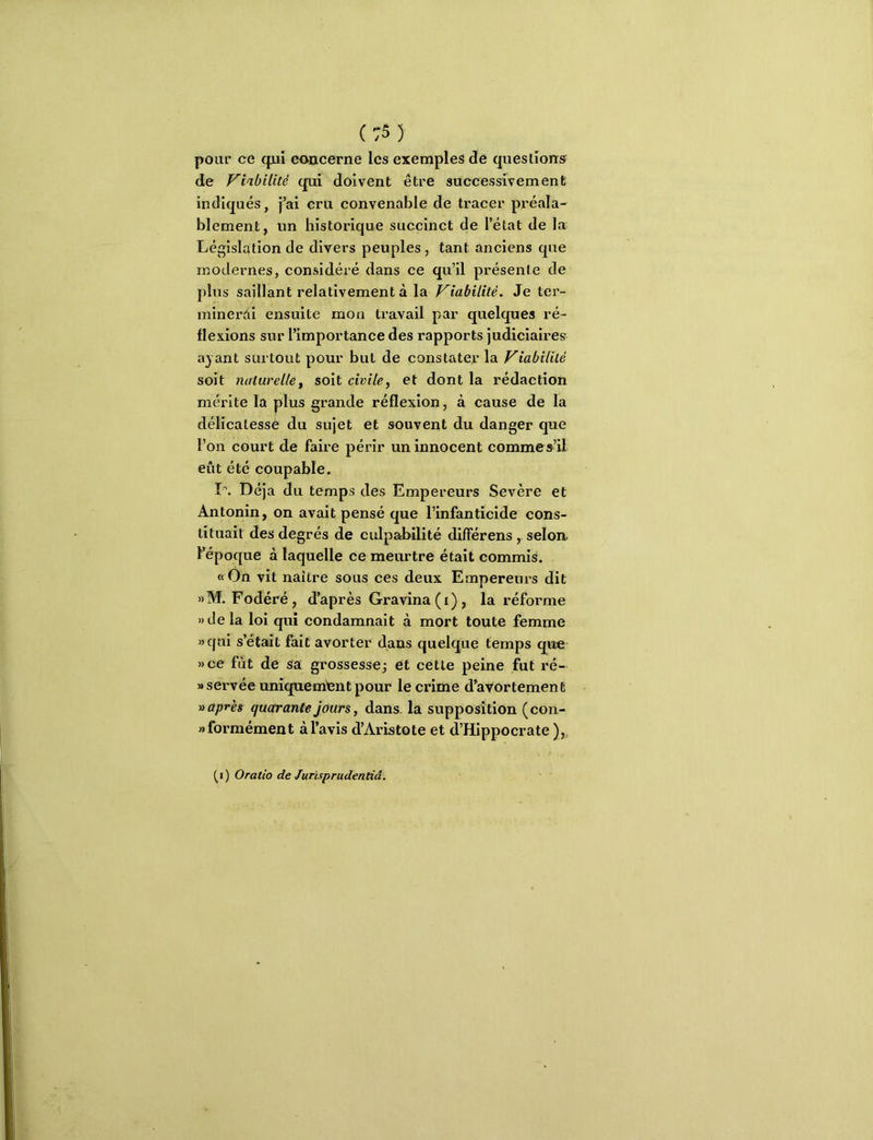 (:5) pour ce qui concerne les exemples de questions de Viabilité qui doivent être successivement indiqués, j’ai cru convenable de tracer préala- blement, un historique succinct de l’état de la Législation de divers peuples , tant anciens que modernes, considéié dans ce qu’il présente de plus saillant relativement à la Viabilité. Je ter- minerài ensuite mon travail par quelques ré- flexions sur l’importance des rapports judiciaires a} ant surtout pour but de constater la Viabilité soit naturellef soit civile, et dont la rédaction mérite la plus grande réflexion, à cause de la délicatessé du sujet et souvent du danger que l’on court de faire périr un innocent commes’il eût été coupable. I\ Déjà du temps des Empereurs Sevère et Antonin, on avait pensé que l’infanticide cons- tituait des degrés de culpaJailité différens , selon, l’^époque à laquelle ce meurtre était commis. ftOn vit naître sous ces deux Empereurs dit »M. Fodéré, d’après Gravina (i) , la réfoi’me )) de la loi qui condamnait à mort toute femme «qui s’était fait avorter dans quelque temps que »ce fût de sa grossesse; et cette peine fut ré- «servée uniquement pour le crime d’avortement » après quarante jours, dans, la supposition (con- «formément à l’avis d’Aristote et d’Hippocrate )„ (^i) Oratio de Jurisprudentiâ.