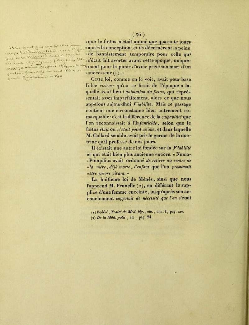 .Ljl, «que le foetus n’était animé que quarante jours V c.viL . Vj' _»après la conception ; et ils décernèrent la peine ^ cxAi^«^i «de bannissement temporaire pour celle qu» v '^'^j'ment pour la punir d’avoir privé son mari d’un «. «s’était fait avorter avant cetteépoque, unique- '^VJL/vV-' « successeur (1 ). « Cette loi, comme on le voit, avait pour base l’idée vicieuse qu’on se fesalt de l’époque à la- quelle avait lieu l’animation du fœtusj, qui repré- sentait assez imparfaitement, alors ce que nous appelons aujourdhui friabilité. Mais ce passage contient une circonstance bien autrement re- mai’quable: c’est la différence de la culpabilité que l’on reconnaissait à Vlnfanticide, selon que le foetus était ou n’était point animé, et dans laquelle M. Collard semble avoit pris le germe de la doc- trine qu’il professe de nos jours. Il existait une autre loi fondée sur la Viabilité et qui était bien plus ancienne encore. « Numa- «Pompilius avait ordonné de retirer du ventre de nia mère J déjà morte ^ l’enfant que l’on présumait nêtre encore vivant. » La huitième loi de Ménès, ainsi que nous l’apprend M. Prunelle (2), en différant le sup- plice d’une femme enceinte, jusqu’après son ac- couchement supposait de nécessité que l’on s’était (1) Fodéré, Traité de Méd. lég., etc., tom. I, pag. xiv. (2) De la Méd. pcAit., etc., pag. 24.