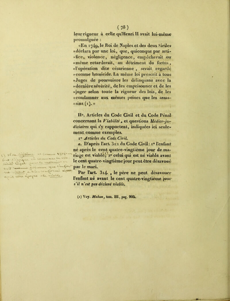 leiu'rigueur à celle qu’Henri II avait lui-même promulguée : «En 1749» le Naples et des deux Sicile^ adéclai’a par ime Loi, que, quiconque par arti- »fîcey violence, négligence, empêclierait ou »même retarderait, - au détriment du fœtus, » l’opération dite césarienne , serait regard^ » comme homicide. La même loi prescrit à tous » Juges de poursuivre les délinquans avec la «dernière sévérité, de les emprisonner et de les «juger selon toute la rigueur des lois, de les «condamner aux mêmes peines que les asaas- ))sins. \ X X— 'il ci- ^ g_aJLÂ<L /y co-h>4^ ^ II. Articles du Code Civil et du Code Pénal concernant la Viabilité et questions Médico-ju- diciaires qui s’y rapportent, indiquées ici seule- ment comme exemples. 1° Articles du Code Civil. «. D’après l’art. 3i a du Gode Civil: i® l’enfant né après le cent quatre-vingtième jour de ma- riage est viabl^pa® celui qui est né viable avant le cent quatre-vingtième jour peut être désavoué ^y-^»^^par le mari. Par l’art. 314. 1 le père ne peut désavouer l’enfant né avant le cent quatre-vingtième jom: s’il n’est pas déclaré viable,. C'a'WvC'vCü C_c Osk>-C.l vs-CjC ^ (1) Voy. Mahon, tom. Hl, pag, 20St