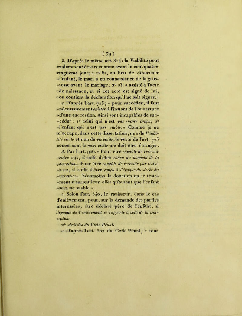 h. D’après même art, 3i4- Viabilité peut évi<lemment être reconnue avant le cent quatre- vingtième jour; « i°Si, au lieu de désavouer )) l’enfant, le mari a eu connaissance de la gros- j)sesse avant le mariage; a® s’il a assisté à l’acle ))de naissance, et si cet acte est signé de lui, i)Ou contient la déclaration qu’il ne sait signer.» c. D’après 'l’art. yaS ; « pour succéder, il faut «nécessairement msïrr à l’instant de l’ouverture )vd’une succession. Ainsi sont incapables de suc- ))céder ; i<> celui qui n’est pas encore conçu-, af «l’enfant qui n’est pas viable. « Comme je ne m’occupe, dans cette dissertation, que de Viabi- Mié civile et non de vie civilej\e reste de l’art. 'jz5 concernant la mort civile me doit être étranger. d. Par l’art. go6. « Pour être capable de recevoir ventre vifs, il suffît d’être conçu au moment de la \)donation....ŸQur être capable de recevoir par testa- vment, il suffit d’être conçu à l’époque du décès du viestatèur.,. Néanmoins, la donation ou le testa- «ment n’auront'leur effet qü’autant que l’enfant «sera-né viable. » e. Sdfon l’art. 34®) ravisseur, dans le caS d’enlèvement, peut, sur la demande des parties intéressées, être déclaré père de 'Fenfant, si Vépoque de l’cnièrement se rapjwrte à celle de la con- ception. >2® Articles du Code Pénal. a. D’api^ Fart. 3oj du Code Pénal, « tout