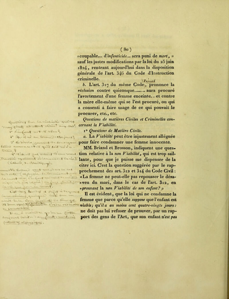 »“ iV<Jc^2. î“ V-i <X>J^ \*«,0 âi” v«-L« ^ eoOjk>NÂ} <X,s-^^^A^ ftj2^ ^ ^ O ’x^ -\\JL o5 O ^ CTh.\.vnA. ^ H® •^'\'cJ^A_^^ ^ 3^Sjuk_*oîCCBl. -*-^ ===*==^<-VU Coitwj:> jsrar^-y f ^ C^Q, ycc^ à -- <s-s_ X>*- V,N-*-A9 (8o) » coupable.... ^'infanticide.... sera puni de mort, » sauf les justes modifîcatîons par la loi du 25 juin 1824, rentrant aujourd’hui dans la disposition générale de l’art. 346 du Code d’instruction criminelle. b. L’art. 817 du même Gode|, prononce la réclusion contre quiconque aura procuré l’avortement d’une femme enceinte... et contre la mère elle-même qui se l’est procuré, ou qui a consenti à faire usage de ce qui pouvait le procurer, etc., etc. Questions de matières Civiles et Criminelles con- cernant la Viabilité. I® Questions de Matière Civile, a. La Viabilité peut être injustement alléguée -pour faire condamner une femme innocente. MM. Briand et Brosson, indiquent une ques- tion relative à la non Viabilité, qui est trop sail- 4 pour que je puisse me dispenser de la citer ici. C’est la question suggérée par le rap- prochement des art. 312 et 3i4 du Code Civil : «La femme ne peut-elle pas repousser le désa- .A/sr ^ L<^u«■ (yWLo^ vpn du mari, dans le cas de l’art. 3i2, en ^•3 * y>prouvant la non Viabilité de son enfant? p ''V Il est évident, que la loi qui ne condamne la o6Xw^o^ej{. femme que parce qu’elle suppose que l’enfant est v^n <^°'^'^°'^^^^^‘^viable; qu'il a au moins cent quatre-vingts Jours: o,.. pas lui refuser de prouver, par un rap- port des gens de l’Art, que son enfant n’esi pas