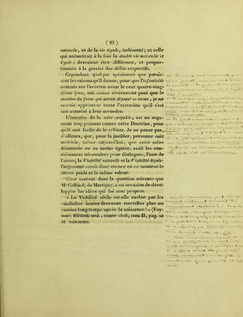 iicüurelief et de \a. vie légalej isolément ; et celle qui anéantirait à la lois la double vie nature lie et legale : devraient être différenle, et propor- tionnée à la gravité des délits respectifs. Cependant quelque spécieuses que parais- — sent les raisons qu’il donne, pour que Vinfanticidc commis sur l’avorton avant le cent quatre-ving- ^ tième jour, soit moins sévèrement puni que le ^. meurtre du fœtus qui aurait dépassé ce terme j je ne =-'^< C<,i‘ ^ »-'•’■ saurais approuver toute i extension quil s est Côt-vaJC^ ^ t cru autorisé à leur accorder. V C«üL>-4.fi_ ^ 0> v*£ï> v.x.,C|~0- \ \jQ-vO ÇxV L intention de la mère coupable ^ est un argii-Zi ment trop puissant contre cette Doctrine, pour ü ^ qu’il soit facile de le réfuter. Je ne pense pasKSîilSî.p'' t—0»-\^Oov/^AjL>—f ^ VAXA-^ ■kX e*^ou4LXtx ic ôijl <a!:XA-*..xjz- ~~ v’c-i X î*Xd ^ >< < ex ^ < d’ailleurs, que, pour la justifier, personne osât soutenir, meme aujourd’hui, que cette mère dénaturée ou au moins égarée, avait les-con- naissances nécessaires pour distinguer, l’une de Fantrc, la Viabilité naturelle et la Viabilité léget-le: l’îirgiiment aurait donc encore en ce moment le rrl^crne poids et la même valeur. C’est surtout dans la question snivanlei que M Collard, de Martigny, a eu occasion de dévéÊ' loppèr les idées qui lui sont propres. La Viabilité civile est-elle exclue par IcvS O.S '.AX ^ - V5 V ûAi ^JL^XS— - t( . ^ 11/xv.s.a3*v''*a./0 i «maladies innées devenues mortelles plus oie «moins long‘temps’après'‘là- nalssanee ?«- (Voy. \ - ûJCà«jD ’O?‘OVVVJL^V^ ^»A.Vo-V<CowVJL_ ‘ 'a-\x «,Oôa^s.*^jcZ^ ^ C*. mmn Bibliathi-tnéd. -t^^^ iSafS ,- toinii-IÏ-, pag. XZ*-xj AL-xO SL-W <jxiLX^ uua. ^o'sJtq oULaa-'^^ (?t SlllVCin tOSi- , ^ (Lo_ V ~VVA. «-^xviL Awtacc. *»rxjôv'-^ CoL xL VA ■ AA) Vè VsxJ» CjLÂ^ C<o.j N>JO ‘ é,\' Ûl ^3Dtijpf -<ÿlj^ tsexx^V ^ -VV.S_A_ \5^*S—^S>Kj- XOUL^ * .. Oo^