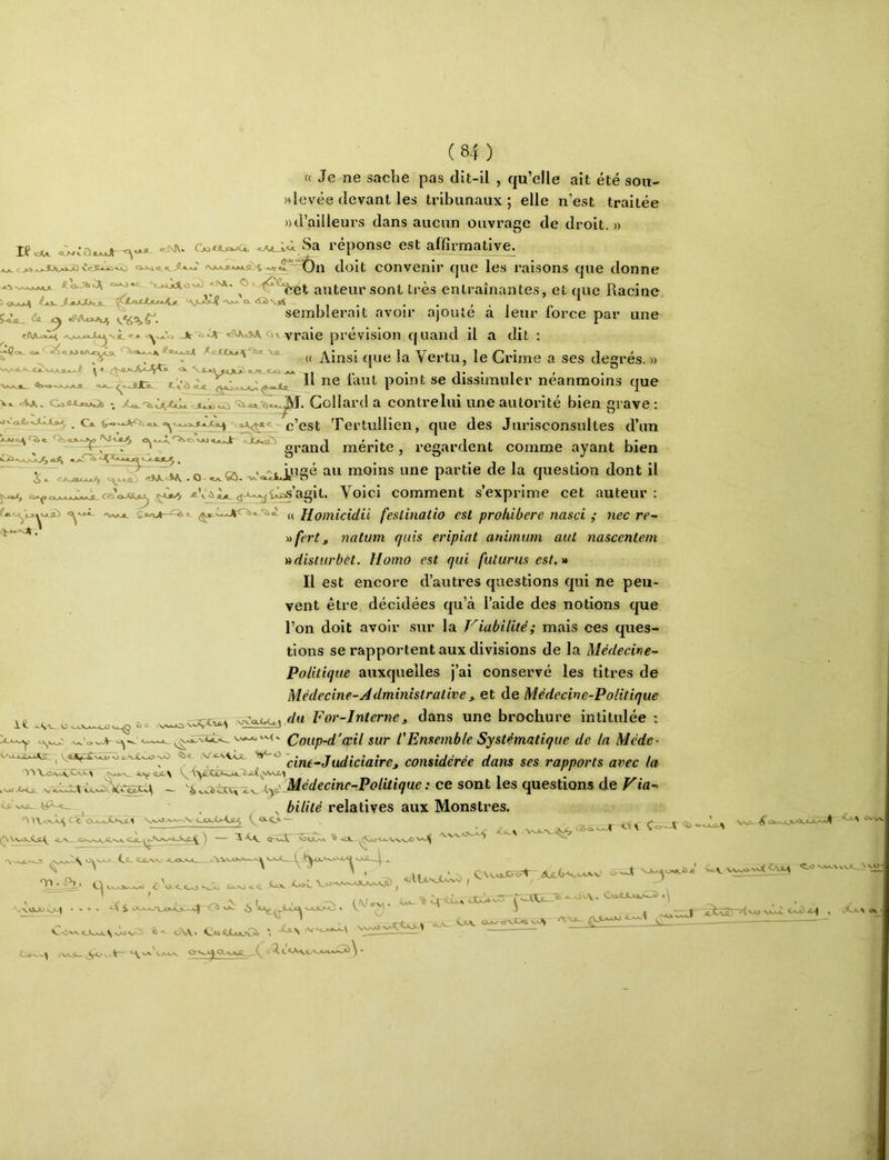 « Je ne sache pas dit-il , qu’elle ait été sou- «levée devant les tribunaux; elle n’est traitée ))d’ailleurs dans aucun ouvrage de droit.» XfcAA. 8a réponse est affirmative^ doit convenir que les raisons que donne auteur sont très entraînantes, et que Racine ^ ^ V-jÎsl-Î 'Nav' <x <S2i Sjü5 ^ I , . . • ' ' I n WiL. ûi «NV«J^ semblerait avoir ajoute a leur force par une Ainsi que la Vertu, le Grime a ses degrés. -aJCi Il ne faut point se dissimuler néanmoins que jt Civ vraie prévision cjuand il a dit ; Ot_ ClA cVA. JL.^CCi Z^. Collard a contrelui une autorité bien grave : c’est Tertullien, que des Jurisconsultes d’un gi-and mérite , regardent comme ayant bien ^ ^ -Il “ 1 *1 .^~ojoeEi^ O moins une partie de la question dont il <f^»-^iZ>s’agit. Voici comment s’exprime cet auteur; X . ' fcy-x cvA rr • /* .• /•/ • <^jaciî \X^ <( Homicidii feslinatio est prohibere nasci ; nec re- iifert, natum quis eripiat aniinum aul nascentem 'ddisiurbet. Homo est qui futur us est, ^ Il est encore d’autres questions qui ne peu- vent être décidées qu’à l’aide des notions que l’on doit avoir sur la Viabilité; mais ces ques- tions se rapportent aux divisions de la Médecine~ Politique auxquelles j’ai conservé les titres de Médecine-Jdministrative , et de Médecive-Politique Wawj.da For-Interne, dans une brochure intitulée ; ^' Coup-d'opil sur l'Ensemble Systématique de la Méde- lê. U<^_(Q X>*'c3 ^ cine-Judiciaire J considérée dans ses rapports avec la Vo<vo<,Cvi\ ®-“-^ ^ %,.aà:^^^j(.yiLMédecine-Politique: ce sont les questions de Via^ 0>\ov.’<-^ Cï'ou.jjLvtï.1 ôo-C>-Cfl^ Z<3tO — (^VvooCa.^ ^-ix ■V-XXA<_5 Üv VJUl Ce. XX»XX_ o^! J, ^ ^ ^U-C^'-VA.v’ xx>x OU.^03- ^ bilité relatives aux Monstres. >v^ f i-t \ Co—V 0*A,ÛJ2 ^xvoo c vi- <L ■sJZj % <1Ç ^ c < , ' .-VOJUV^C^ * v^iV-Zi è<-\\< ' -^\ ^ Gjk- ^ C-^ ^Vs.^N.S (^\.rcx) CvA. o.>..-cevX.<i e-A ^ ZtvflJ vsli VxO J2^ , eAxv ov C-O-v-w^ O-^*^ CCvaÆ