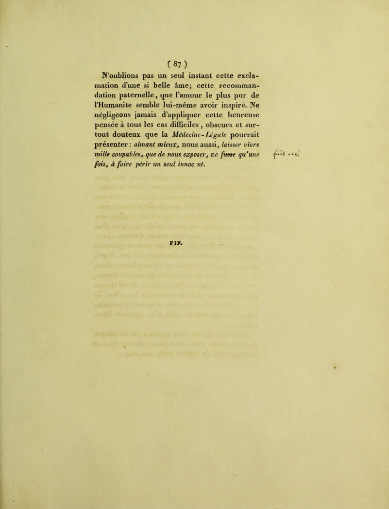 N’oublions pas un seul instant cette excla- mation d’une si belle âme; cette recomman- dation paternelle, que l’amour le plus pur de l’Humanité semble lui-même .avoir inspiré. Ne négligeons jamais d’appliquer cette heureuse pensée à tous les cas difficiles , obscurs et sur- tout douteux que la Médecine-Légale pourrait présenter: aimant mieux, nous aussi, laisser vivre mille coupables, que de nous exposer, ne fmse qu'une fois, à faire périr un seul innoc nt. FIK.