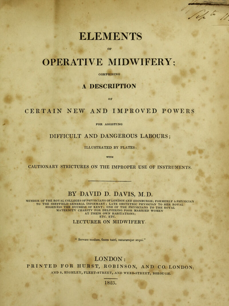 s'*.? * ELEMENTS OP OPERATIVE MIDWIFERY; COMPRISING A DESCRIPTION OF CERTAIN NEW AND IMPROVED POWERS FOR ASSISTING DIFFICULT AND DANGEROUS LABOURS; ILLUSTRATED BY PLATES: WITH CAUTIONARY STRICTURES ON THE IMPROPER USE OF INSTRUMENTS. BY DAVID D. DAVIS, M.D. MEMBER OF THE ROYAL COLLEGES OFPHYSICIANS OFLONDON AND EDINBURGH; FORMERLY A PHYSICIAN TO THE SHEFFIELD GENERAL INFIRMARY ; LATE OBSTETRIC PHYSICIAN TO HER ROYAL HIGHNESS THE DUCHESS OF KENT; ONE OF THE PHYSICIANS TO THE ROYAL MATERNITY CHARITY FOR DELIVERING POOR MARRIED WOMEN AT THEIR OWN HABITATIONS; ETC. ETC. LECTURER ON MIDWIFERY. “ Servare modum, finem tueri, naturamque sequi.” LONDON : PRINTED FOR HURST, ROBINSON, AND CO. LONDON; AND S. HIGHLEY, FLEET-STREET, AND AVEBB-STREET, BOROUGH. 1825.