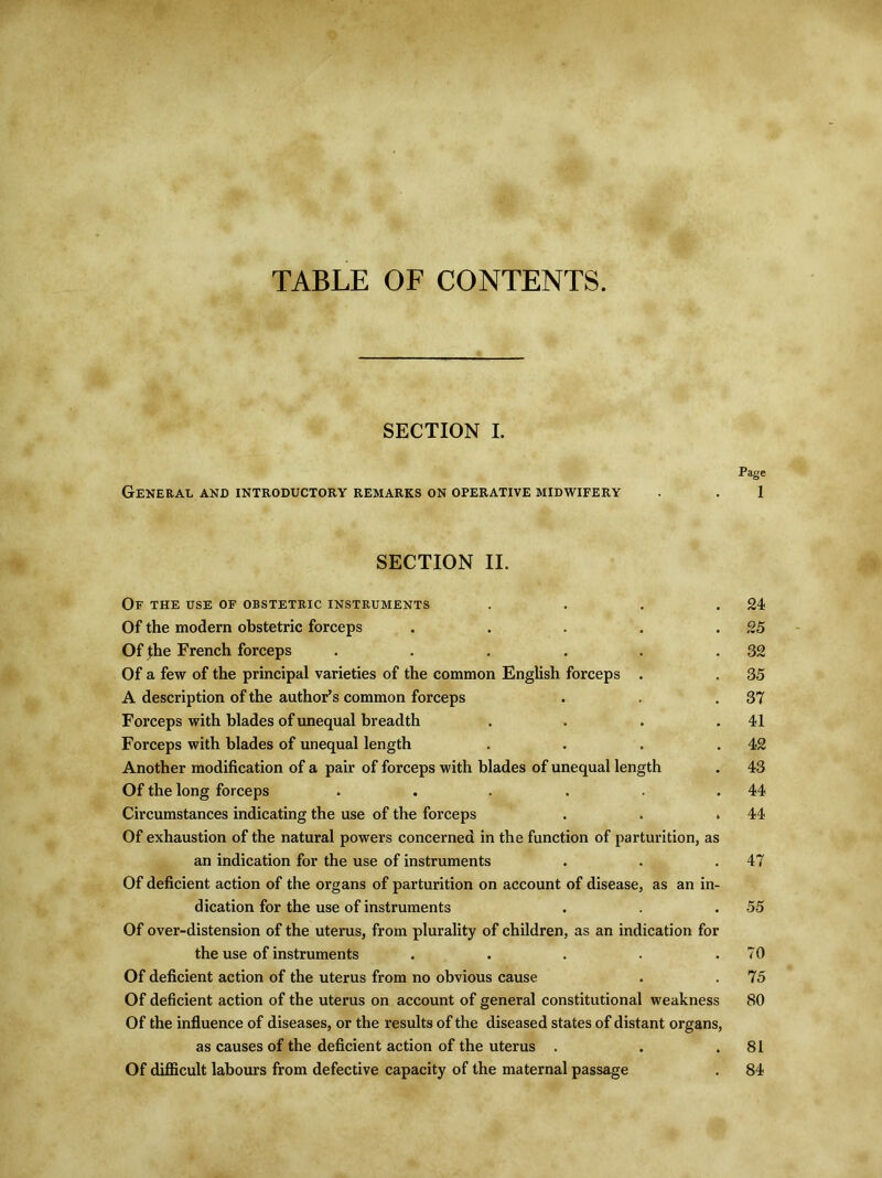 TABLE OF CONTENTS. SECTION I. Page General and introductory remarks on operative midwifery . . 1 SECTION II. Of the use of obstetric instruments . . . .24 Of the modem obstetric forceps . . . . .25 Of the French forceps . . . . . .32 Of a few of the principal varieties of the common English forceps . . 35 A description of the author’s common forceps . . .37 Forceps with blades of unequal breadth . . . .41 Forceps with blades of unequal length . . . .42 Another modification of a pair of forceps with blades of unequal length . 43 Of the long forceps . . . . . .44 Circumstances indicating the use of the forceps . . .44 Of exhaustion of the natural powers concerned in the function of parturition, as an indication for the use of instruments . . .47 Of deficient action of the organs of parturition on account of disease, as an in- dication for the use of instruments . . .55 Of over-distension of the uterus, from plurality of children, as an indication for the use of instruments . . . . .70 Of deficient action of the uterus from no obvious cause . . 75 Of deficient action of the uterus on account of general constitutional weakness 80 Of the influence of diseases, or the results of the diseased states of distant organs, as causes of the deficient action of the uterus . . .81 Of difficult labours from defective capacity of the maternal passage . 84