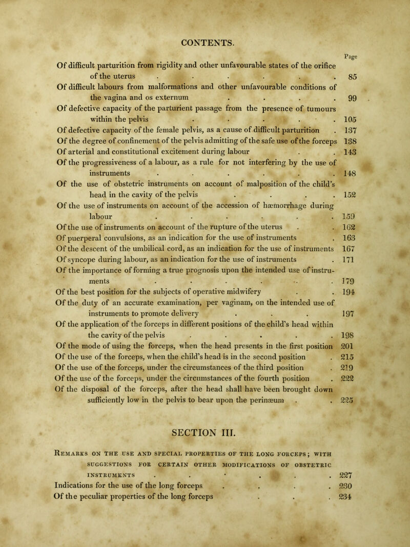 Page Of difficult parturition from rigidity and other unfavourable states of the orifice of the uterus . . . . . .85 Of difficult labours from malformations and other unfavourable conditions of the vagina and os externum . . . .99 Of defective capacity of the parturient passage from the presence of tumours within the pelvis . . . .105 Of defective capacity of the female pelvis, as a cause of difficult parturition . 137 Of the degree of confinement of the pelvis admitting of the safe use of the forceps 138 Of arterial and constitutional excitement during labour . . 143 Of the progressiveness of a labour, as a rule for not interfering by the use of instruments ...... 148 Of the use of obstetric instruments on account of malposition of the child’s head in the cavity of the pelvis . . . .152 Of the use of instruments on account of the accession of haemorrhage during labour ...... 159 Of the use of instruments on account of the rupture of the uterus . . 162 Of puerperal convulsions, as an indication for the use of instruments . 163 Of the descent of the umbilical cord, as an indication for the use of instruments 167 Of syncope during labour, as an indication for the use of instruments . 171 Of the importance of forming a true prognosis upon the intended use of instru- ments . . . . . .179 Of the best position for the subjects of operative midwifery . . 194 Of the duty of an accurate examination, per vaginam, on the intended use of instruments to promote delivery . . . 197 Of the application of the forceps in different positions of the child’s head within the cavity of the pelvis ..... 19S Of the mode of using the forceps, when the head presents in the first position 201 Of the use of the forceps, when the child’s head is in the second position . 215 Of the use of the forceps, under the circumstances of the third position . 219 Of the use of the forceps, under the circumstances of the fourth position . 222 Of the disposal of the forceps, after the head shall have been brought down sufficiently low in the pelvis to bear upon the perinasum . . 225 SECTION III. Remarks on the use and special properties of the long forceps; with SUGGESTIONS FOR CERTAIN OTHER MODIFICATIONS OF OBSTETRIC INSTRUMENTS . . • . . . 227 Indications for the use of the long forceps .... 230 Of the peculiar properties of the long forceps . . . 234