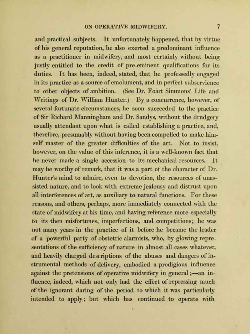 and practical subjects. It unfortunately happened, that by virtue of his general reputation, he also exerted a predominant influence as a practitioner in midwifery, and most certainly without being justly entitled to the credit of pre-eminent qualifications for its duties. It has been, indeed, stated, that he professedly engaged in its practice as a source of emolument, and in perfect subservience to other objects of ambition. (See Dr. Foart Simmons’ Life and Writings of Dr. William Hunter.) By a concurrence, however, of several fortunate circumstances, he soon succeeded to the practice of Sir Kichard Manningham and Dr. Sandys, without the drudgery usually attendant upon what is called establishing a practice, and, therefore, presumably without having been compelled to make him- self master of the greater difficulties of the art. Not to insist, however, on the value of this inference, it is a well-known fact that he never made a single accession to its mechanical resources. It may be worthy of remark, that it was a part of the character of Dr. Hunter’s mind to admire, even to devotion, the resources of unas- sisted nature, and to look with extreme jealousy and distrust upon all interferences of art, as auxiliary to natural functions. F or these reasons, and others, perhaps, more immediately connected with the state of midwifery at his time, and having reference more especially to its then misfortunes, imperfections, and competitions; he was not many years in the practice of it before he became the leader of a powerful party of obstetric alarmists, who, by glowing repre- sentations of the sufficiency of nature in almost all cases whatever, and heavily charged descriptions of the abuses and dangers of in- strumental methods of delivery, embodied a prodigious influence against the pretensions of operative midwifery in general;—an in- fluence, indeed, which not only had the effect of repressing much of the ignorant daring of the period to which it was particularly intended to apply; but which has continued to operate with