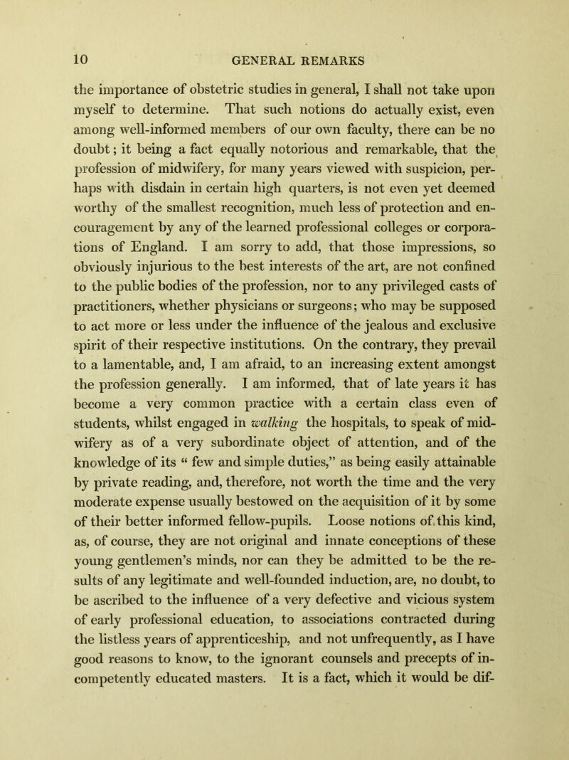 the importance of obstetric studies in general, I shall not take upon myself to determine. That such notions do actually exist, even among well-informed members of our own faculty, there can be no doubt; it being a fact equally notorious and remarkable, that the profession of midwifery, for many years viewed with suspicion, per- haps with disdain in certain high quarters, is not even yet deemed worthy of the smallest recognition, much less of protection and en- couragement by any of the learned professional colleges or corpora- tions of England. I am sorry to add, that those impressions, so obviously injurious to the best interests of the art, are not confined to the public bodies of the profession, nor to any privileged casts of practitioners, whether physicians or surgeons; who may be supposed to act more or less under the influence of the jealous and exclusive spirit of their respective institutions. On the contrary, they prevail to a lamentable, and, I am afraid, to an increasing extent amongst the profession generally. I am informed, that of late years it has become a very common practice with a certain class even of students, whilst engaged in walking the hospitals, to speak of mid- wifery as of a very subordinate object of attention, and of the knowledge of its “ few and simple duties,” as being easily attainable by private reading, and, therefore, not worth the time and the very moderate expense usually bestowed on the acquisition of it by some of their better informed fellow-pupils. Loose notions of. this kind, as, of course, they are not original and innate conceptions of these young gentlemen’s minds, nor can they be admitted to be the re- sults of any legitimate and well-founded induction, are, no doubt, to be ascribed to the influence of a very defective and vicious system of early professional education, to associations contracted during the listless years of apprenticeship, and not unfrequently, as I have good reasons to know, to the ignorant counsels and precepts of in- competently educated masters. It is a fact, which it would be dif-