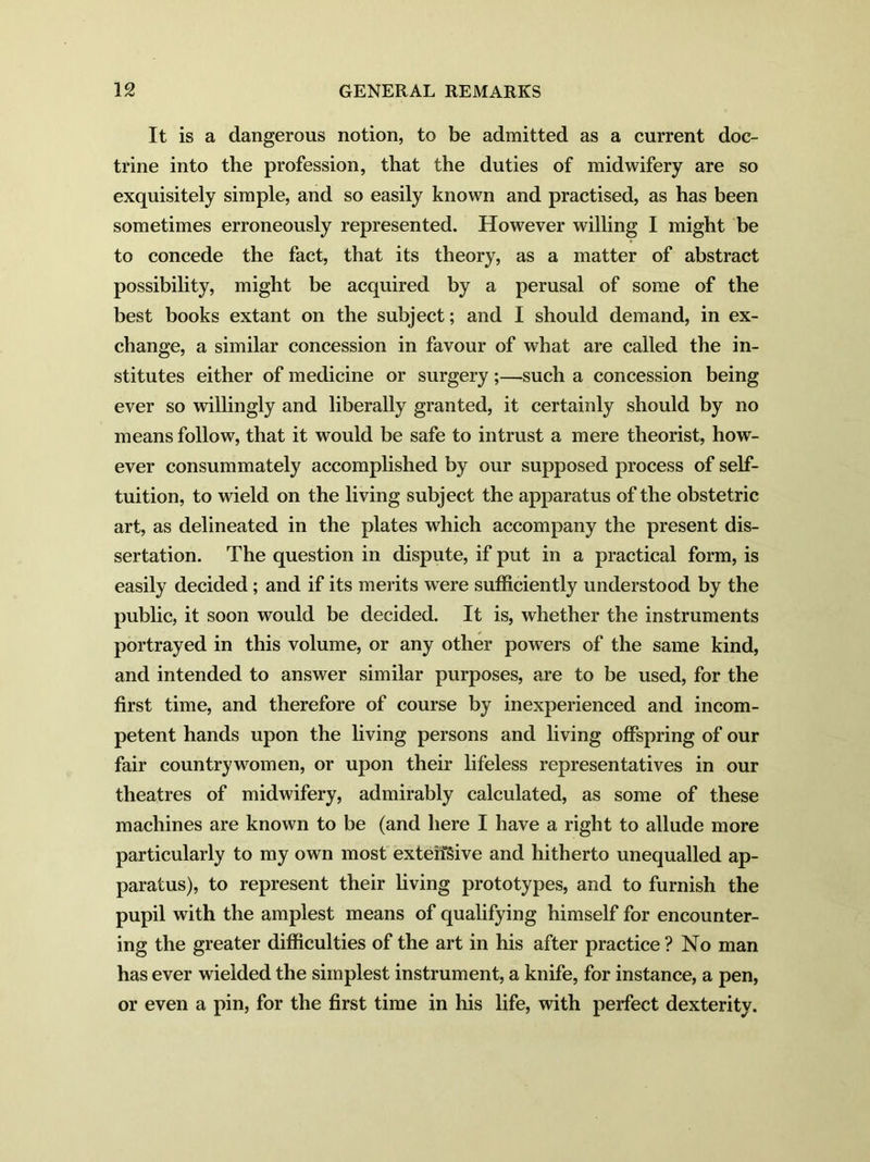 It is a dangerous notion, to be admitted as a current doc- trine into the profession, that the duties of midwifery are so exquisitely simple, and so easily known and practised, as has been sometimes erroneously represented. However willing I might be to concede the fact, that its theory, as a matter of abstract possibility, might be acquired by a perusal of some of the best books extant on the subject; and I should demand, in ex- change, a similar concession in favour of what are called the in- stitutes either of medicine or surgery ;—such a concession being ever so willingly and liberally granted, it certainly should by no means follow, that it would be safe to intrust a mere theorist, how- ever consummately accomplished by our supposed process of self- tuition, to wield on the living subject the apparatus of the obstetric art, as delineated in the plates which accompany the present dis- sertation. The question in dispute, if put in a practical form, is easily decided ; and if its merits were sufficiently understood by the public, it soon would be decided. It is, whether the instruments portrayed in this volume, or any other powers of the same kind, and intended to answer similar purposes, are to be used, for the first time, and therefore of course by inexperienced and incom- petent hands upon the living persons and living offspring of our fair countrywomen, or upon their lifeless representatives in our theatres of midwifery, admirably calculated, as some of these machines are known to be (and here I have a right to allude more particularly to my own most extensive and hitherto unequalled ap- paratus), to represent their living prototypes, and to furnish the pupil with the amplest means of qualifying himself for encounter- ing the greater difficulties of the art in his after practice ? No man has ever wielded the simplest instrument, a knife, for instance, a pen, or even a pin, for the first time in his life, with perfect dexterity.