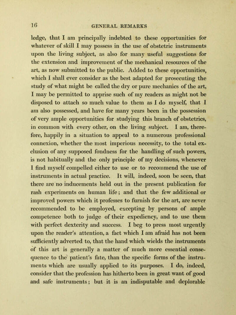 ledge, that I am principally indebted to these opportunities for whatever of skill I may possess in the use of obstetric instruments upon the living subject, as also for many useful suggestions for the extension and improvement of the mechanical resources of the art, as now submitted to the public. Added to these opportunities, which I shall ever consider as the best adapted for prosecuting the study of what might be called the dry or pure mechanics of the art, I may be permitted to apprise such of my readers as might not be disposed to attach so much value to them as I do myself, that I am also possessed, and have for many years been in the possession of very ample opportunities for studying this branch of obstetrics, in common with every other, on the living subject. I am, there- fore, happily in a situation to appeal to a numerous professional connexion, whether the most imperious necessity, to the total ex- clusion of any supposed fondness for the handling of such powers, is not habitually and the only principle of my decisions, whenever I find myself compelled either to use or to recommend the use of instruments in actual practice. It will, indeed, soon be seen, that there are no inducements held out in the present publication for rash experiments on human life; and that the few additional or improved powers which it professes to furnish for the art, are never recommended to be employed, excepting by persons of ample competence both to judge of their expediency, and to use them with perfect dexterity and success. I beg to press most urgently upon the reader’s attention, a fact which I am afraid has not been sufficiently adverted to, that the hand which wields the instruments of this art is generally a matter of much more essential conse- quence to the patient's fate, than the specific forms of the instru- ments which are usually applied to its purposes. I do, indeed, consider that the profession has hitherto been in great want of good and safe instruments; but it is an indisputable and deplorable
