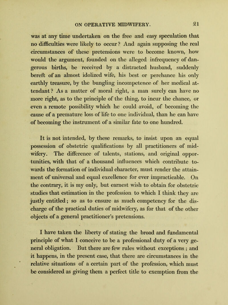 was at any time undertaken on the free and easy speculation that no difficulties were likely to occur ? And again supposing the real circumstances of these pretensions were to become known, how would the argument, founded on the alleged infrequency of dan- gerous births, be received by a distracted husband, suddenly bereft of an almost idolized wife, his best or perchance his only earthly treasure, by the bungling incompetence of her medical at- tendant ? As a matter of moral right, a man surely can have no more right, as to the principle of the thing, to incur the chance, or even a remote possibility which he could avoid, of becoming the cause of a premature loss of life to one individual, than he can have of becoming the instrument of a similar fate to one hundred. It is not intended, by these remarks, to insist upon an equal possession of obstetric qualifications by all practitioners of mid- wifery. The difference of talents, stations, and original oppor- tunities, with that of a thousand influences which contribute to- wards the formation of individual character, must render the attain- ment of universal and equal excellence for ever impracticable. On the contrary, it is my only, but earnest wish to obtain for obstetric studies that estimation in the profession to which I think they are justly entitled; so as to ensure as much competency for the dis- charge of the practical duties of midwifery, as for that of the other objects of a general practitioner’s pretensions. I have taken the liberty of stating the broad and fundamental principle of what I conceive to be a professional duty of a very ge- neral obligation. But there are few rules without exceptions ; and it happens, in the present case, that there are circumstances in the relative situations of a certain part of the profession, which must be considered as giving them a perfect title to exemption from the