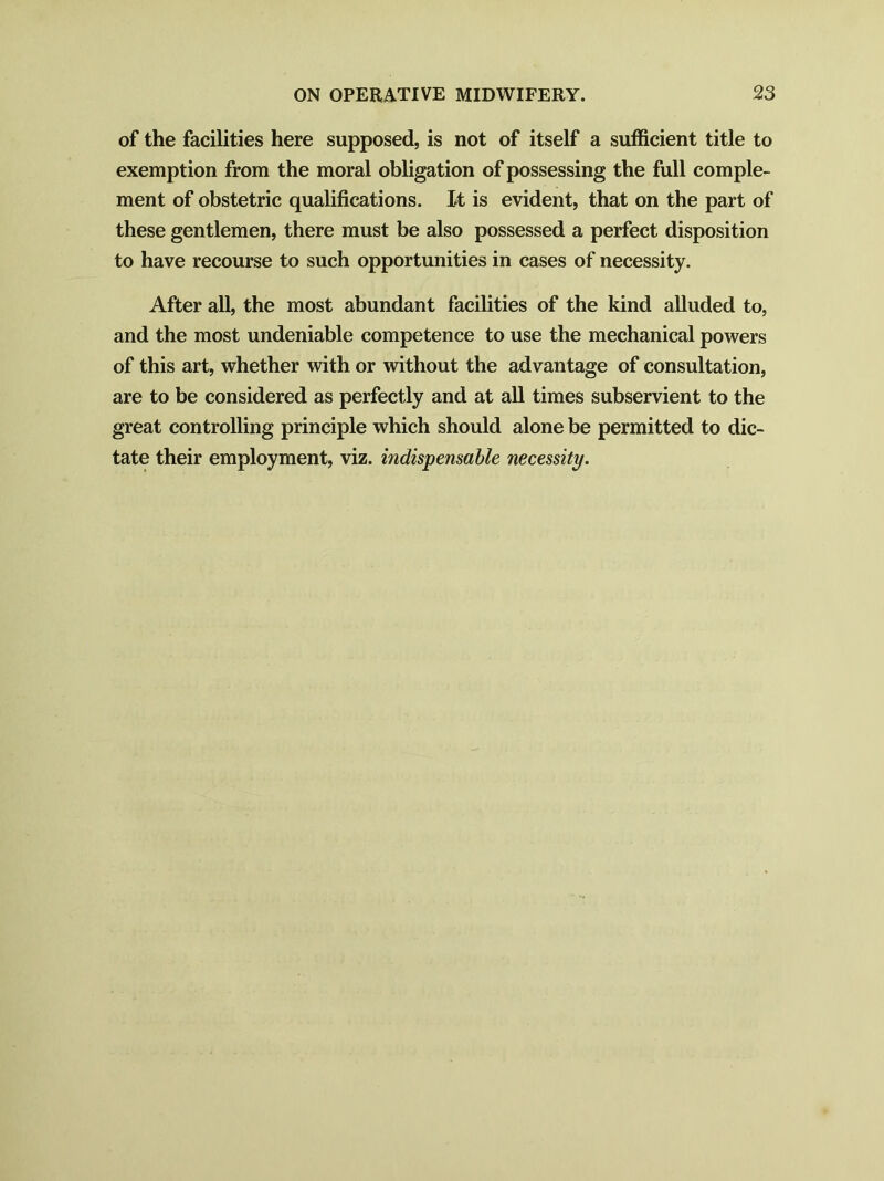 of the facilities here supposed, is not of itself a sufficient title to exemption from the moral obligation of possessing the full comple- ment of obstetric qualifications. It is evident, that on the part of these gentlemen, there must be also possessed a perfect disposition to have recourse to such opportunities in cases of necessity. After all, the most abundant facilities of the kind alluded to, and the most undeniable competence to use the mechanical powers of this art, whether with or without the advantage of consultation, are to be considered as perfectly and at all times subservient to the great controlling principle which should alone be permitted to dic- tate their employment, viz. indispensable necessity.