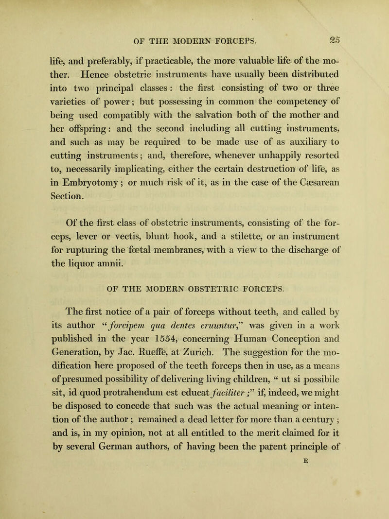 life, and preferably, if practicable, the more valuable life of the mo- ther. Hence obstetric instruments have usually been distributed into two principal classes : the first consisting of two or three varieties of power; but possessing in common the competency of being used compatibly with the salvation both of the mother and her offspring: and the second including all cutting instruments, and such as may be required to be made use of as auxiliary to cutting instruments; and, therefore, whenever unhappily resorted to, necessarily implicating, either the certain destruction of life, as in Embryotomy; or much risk of it, as in the case of the Caesarean Section. Of the first class of obstetric instruments, consisting of the for- ceps, lever or vectis, blunt hook, and a stilette, or an instrument for rupturing the foetal membranes, with a view to the discharge of the liquor amnii. OF THE MODERN OBSTETRIC FORCEPS. The first notice of a pair of forceps without teeth, and called by its author “ forcipem qua dentes eruuntur,” was given in a work published in the year 1554, concerning Human Conception and Generation, by Jac. Rueffe, at Zurich. The suggestion for the mo- dification here proposed of the teeth forceps then in use, as a means of presumed possibility of delivering living children, “ ut si possibile sit, id quod protrahendum est educat faciliter if, indeed, we might be disposed to concede that such was the actual meaning or inten- tion of the author ; remained a dead letter for more than a century ; and is, in my opinion, not at all entitled to the merit claimed for it by several German authors, of having been the parent principle of E