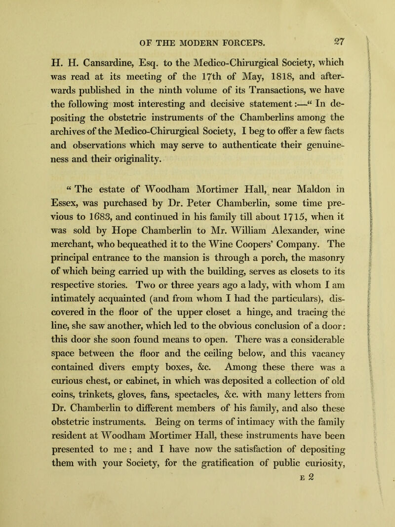 H. H. Cansardine, Esq. to the Medico-Chirurgical Society, which was read at its meeting of the 17th of May, 1818, and after- wards published in the ninth volume of its Transactions, we have the following most interesting and decisive statement:—“ In de- positing the obstetric instruments of the Chamberlins among the archives of the Medico-Chirurgical Society, I beg to offer a few facts and observations which may serve to authenticate their genuine- ness and their originality. “The estate of Woodham Mortimer Hall, near Maldon in Essex, was purchased by Dr. Peter Chamberlin, some time pre- vious to 1683, and continued in his family till about 1715, when it was sold by Hope Chamberlin to Mr. William Alexander, wine merchant, who bequeathed it to the Wine Coopers’ Company. The principal entrance to the mansion is through a porch, the masonry of which being carried up with the building, serves as closets to its respective stories. Two or three years ago a lady, with whom I am intimately acquainted (and from whom I had the particulars), dis- covered in the floor of the upper closet a hinge, and tracing the line, she saw another, which led to the obvious conclusion of a door: this door she soon found means to open. There was a considerable space between the floor and the ceiling below, and this vacancy contained divers empty boxes, &c. Among these there was a curious chest, or cabinet, in which was deposited a collection of old coins, trinkets, gloves, fans, spectacles, &c. with many letters from Dr. Chamberlin to different members of his family, and also these obstetric instruments. Being on terms of intimacy with the family resident at Woodham Mortimer Hall, these instruments have been presented to me; and I have now the satisfaction of depositing them with your Society, for the gratification of public curiosity, e 2